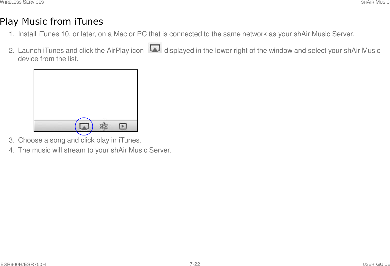 ESR600H/ESR750H 7-22 USER GUIDE WIRELESS SERVICES SHAIR MUSIC     Play Music from iTunes  1.  Install iTunes 10, or later, on a Mac or PC that is connected to the same network as your shAir Music Server.  2.  Launch iTunes and click the AirPlay icon   displayed in the lower right of the window and select your shAir Music device from the list.               3.  Choose a song and click play in iTunes. 4.  The music will stream to your shAir Music Server. 