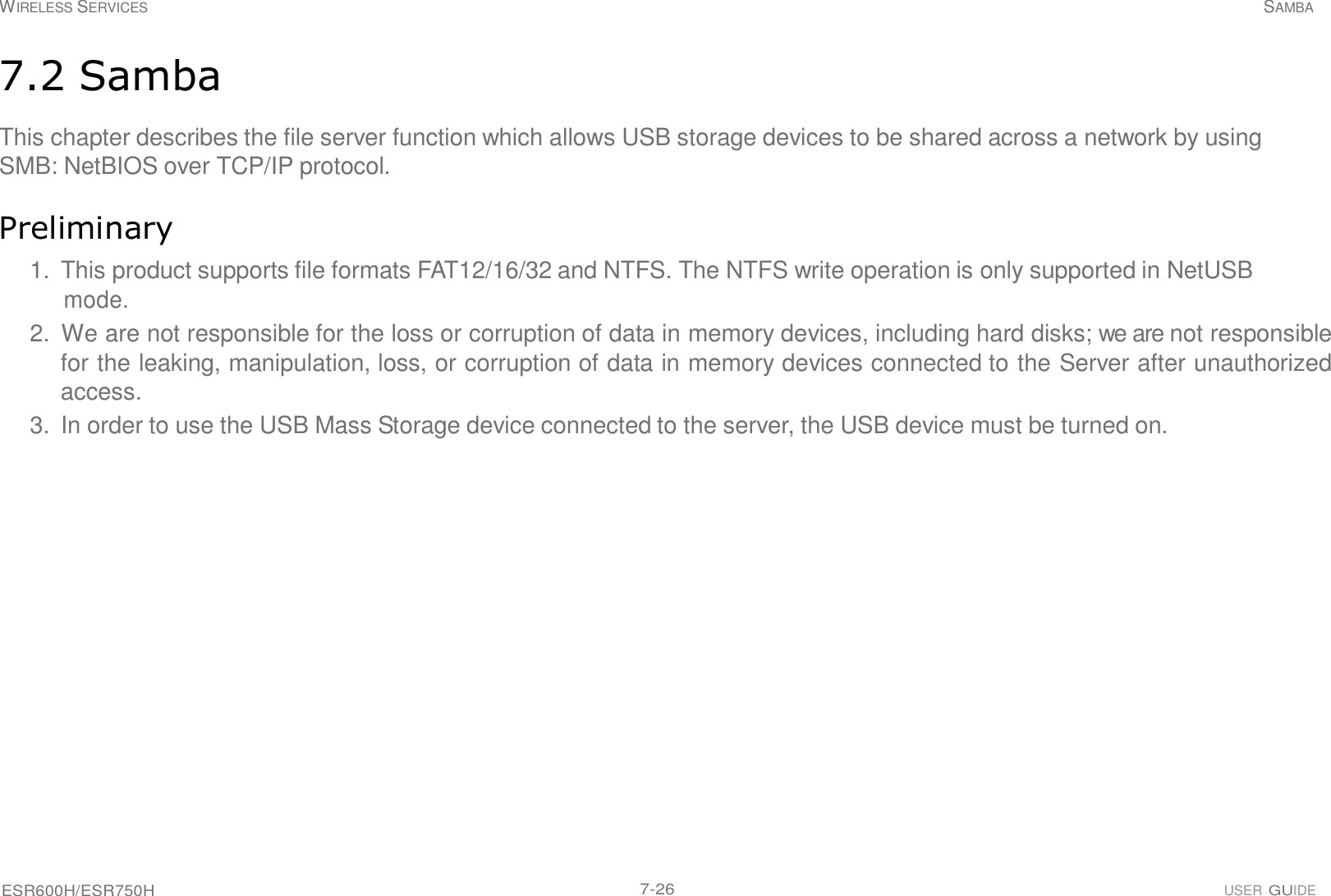 ESR600H/ESR750H 7-26 USER GUIDE WIRELESS SERVICES SAMBA     7.2 Samba  This chapter describes the file server function which allows USB storage devices to be shared across a network by using SMB: NetBIOS over TCP/IP protocol.   Preliminary  1.  This product supports file formats FAT12/16/32 and NTFS. The NTFS write operation is only supported in NetUSB mode. 2.  We are not responsible for the loss or corruption of data in memory devices, including hard disks; we are not responsible for the leaking, manipulation, loss, or corruption of data in memory devices connected to the Server after unauthorized access. 3.  In order to use the USB Mass Storage device connected to the server, the USB device must be turned on. 