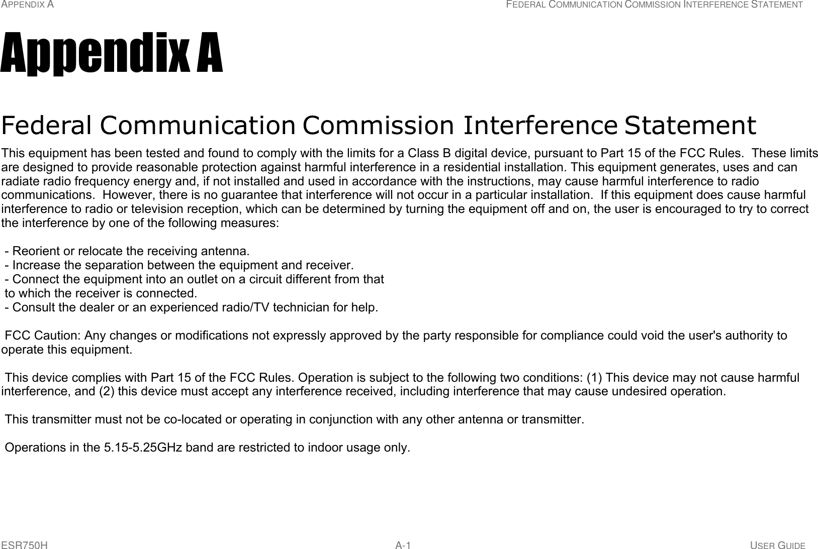 APPENDIX A FEDERAL COMMUNICATION COMMISSION INTERFERENCE STATEMENT ESR750H A-1 USER GUIDE     Appendix A   Federal Communication Commission Interference Statement  This equipment has been tested and found to comply with the limits for a Class B digital device, pursuant to Part 15 of the FCC Rules.  These limits are designed to provide reasonable protection against harmful interference in a residential installa- tion.  This equipment generates uses and can radiate radio frequency energy and, if not installed and used in accordance with the instructions, may cause harmful interference to radio communications.  However, there is no guarantee that interference will not occur in a particular installation.  If this equipment does cause harmful interference to radio or television reception, which can be determined by turning the equipment off and on, the user is encouraged to try to correct the interference by one of the following measures:  Reorient or relocate the receiving antenna.  Increase the separation between the equipment and receiver.  Connect the equipment into an outlet on a circuit different from that to which the receiver is connected.  Consult the dealer or an experienced radio/TV technician for help.  WARNING! !  Any changes or modifications not expressly approved by the party responsible for compliance could void the user&apos;s authority to operate this equipment.  This device complies with Part 15 of the FCC Rules. Operation is subject to the following two conditions: (1) This device may not cause harmful interference, and (2) this device must accept any interference received, including interference that may cause undesired operation. This equipment has been tested and found to comply with the limits for a Class B digital device, pursuant to Part 15 of the FCC Rules.  These limits are designed to provide reasonable protection against harmful interference in a residential installation. This equipment generates, uses and can radiate radio frequency energy and, if not installed and used in accordance with the instructions, may cause harmful interference to radio communications.  However, there is no guarantee that interference will not occur in a particular installation.  If this equipment does cause harmful interference to radio or television reception, which can be determined by turning the equipment off and on, the user is encouraged to try to correct the interference by one of the following measures:  - Reorient or relocate the receiving antenna. - Increase the separation between the equipment and receiver. - Connect the equipment into an outlet on a circuit different from that to which the receiver is connected. - Consult the dealer or an experienced radio/TV technician for help.  FCC Caution: Any changes or modifications not expressly approved by the party responsible for compliance could void the user&apos;s authority to operate this equipment.  This device complies with Part 15 of the FCC Rules. Operation is subject to the following two conditions: (1) This device may not cause harmful interference, and (2) this device must accept any interference received, including interference that may cause undesired operation.  This transmitter must not be co-located or operating in conjunction with any other antenna or transmitter.  Operations in the 5.15-5.25GHz band are restricted to indoor usage only. 