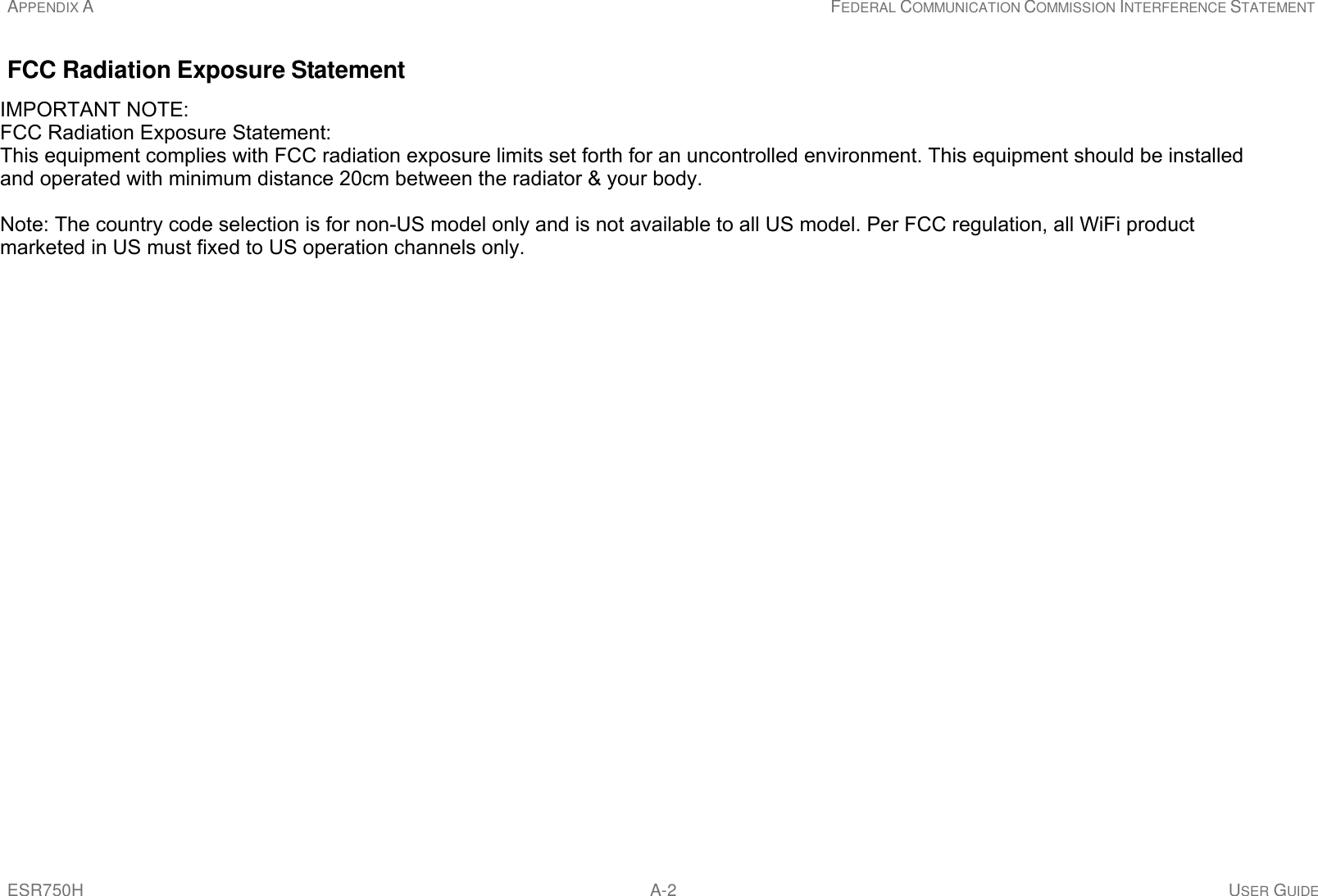 APPENDIX A FEDERAL COMMUNICATION COMMISSION INTERFERENCE STATEMENT ESR750H A-2 USER GUIDE     FCC Radiation Exposure Statement  Important: This equipment complies with FCC radiation exposure limits set forth for an uncontrolled environment. This device complies with FCC RF Exposure limits set forth for an uncontrolled environment, under 47 CFR 2.1093 paragraph (d)(2). This transmitter must not be co-located or operating in conjunction with any other antenna or transmitter. IMPORTANT NOTE:FCC Radiation Exposure Statement:This equipment complies with FCC radiation exposure limits set forth for an uncontrolled environment. This equipment should be installed  and operated with minimum distance 20cm between the radiator &amp; your body.Note: The country code selection is for non-US model only and is not available to all US model. Per FCC regulation, all WiFi product marketed in US must fixed to US operation channels only.