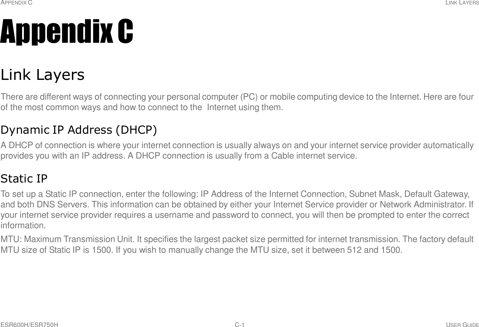 APPENDIX C LINK LAYERS ESR600H/ESR750H C-1 USER GUIDE     Appendix C   Link Layers  There are different ways of connecting your personal computer (PC) or mobile computing device to the Internet. Here are four of the most common ways and how to connect to the  Internet using them.   Dynamic IP Address (DHCP)  A DHCP of connection is where your internet connection is usually always on and your internet service provider automatically provides you with an IP address. A DHCP connection is usually from a Cable internet service.   Static IP  To set up a Static IP connection, enter the following: IP Address of the Internet Connection, Subnet Mask, Default Gateway, and both DNS Servers. This information can be obtained by either your Internet Service provider or Network Administrator. If your internet service provider requires a username and password to connect, you will then be prompted to enter the correct information.  MTU: Maximum Transmission Unit. It specifies the largest packet size permitted for internet transmission. The factory default MTU size of Static IP is 1500. If you wish to manually change the MTU size, set it between 512 and 1500. 