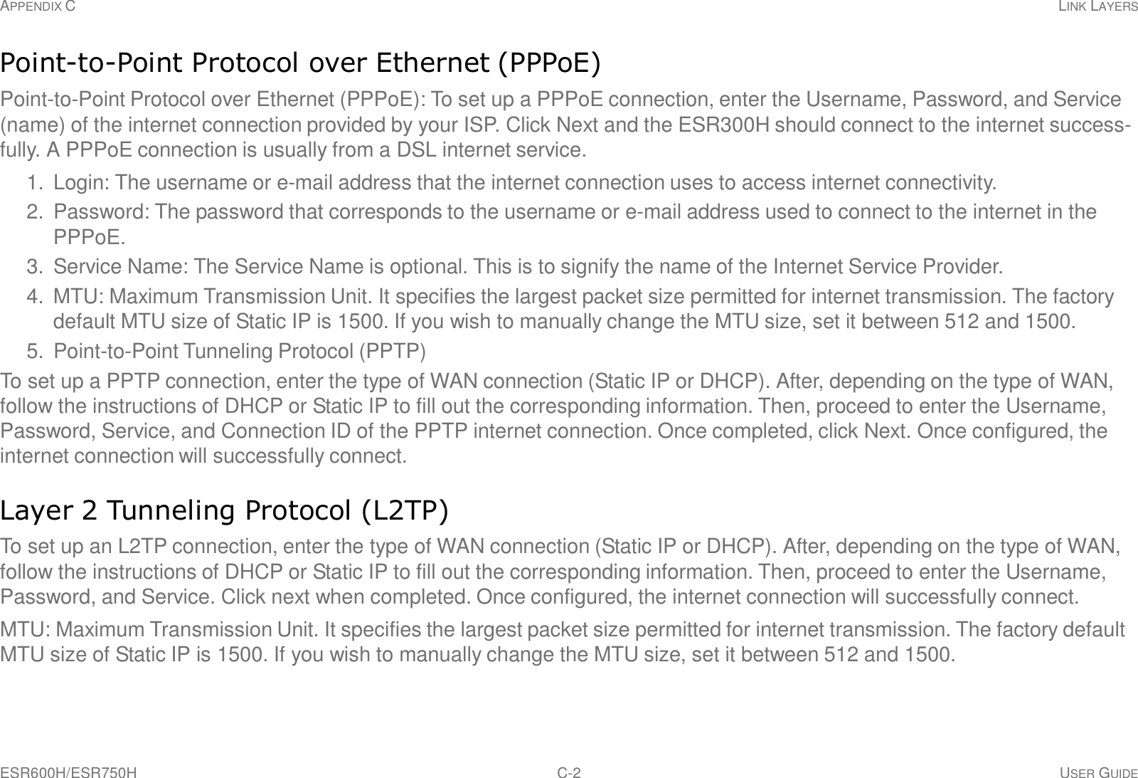 APPENDIX C LINK LAYERS ESR600H/ESR750H C-2 USER GUIDE     Point-to-Point Protocol over Ethernet (PPPoE)  Point-to-Point Protocol over Ethernet (PPPoE): To set up a PPPoE connection, enter the Username, Password, and Service (name) of the internet connection provided by your ISP. Click Next and the ESR300H should connect to the internet success- fully. A PPPoE connection is usually from a DSL internet service.  1.  Login: The username or e-mail address that the internet connection uses to access internet connectivity. 2.  Password: The password that corresponds to the username or e-mail address used to connect to the internet in the PPPoE. 3.  Service Name: The Service Name is optional. This is to signify the name of the Internet Service Provider. 4. MTU: Maximum Transmission Unit. It specifies the largest packet size permitted for internet transmission. The factory default MTU size of Static IP is 1500. If you wish to manually change the MTU size, set it between 512 and 1500. 5. Point-to-Point Tunneling Protocol (PPTP) To set up a PPTP connection, enter the type of WAN connection (Static IP or DHCP). After, depending on the type of WAN, follow the instructions of DHCP or Static IP to fill out the corresponding information. Then, proceed to enter the Username, Password, Service, and Connection ID of the PPTP internet connection. Once completed, click Next. Once configured, the internet connection will successfully connect.   Layer 2 Tunneling Protocol (L2TP)  To set up an L2TP connection, enter the type of WAN connection (Static IP or DHCP). After, depending on the type of WAN, follow the instructions of DHCP or Static IP to fill out the corresponding information. Then, proceed to enter the Username, Password, and Service. Click next when completed. Once configured, the internet connection will successfully connect. MTU: Maximum Transmission Unit. It specifies the largest packet size permitted for internet transmission. The factory default MTU size of Static IP is 1500. If you wish to manually change the MTU size, set it between 512 and 1500. 
