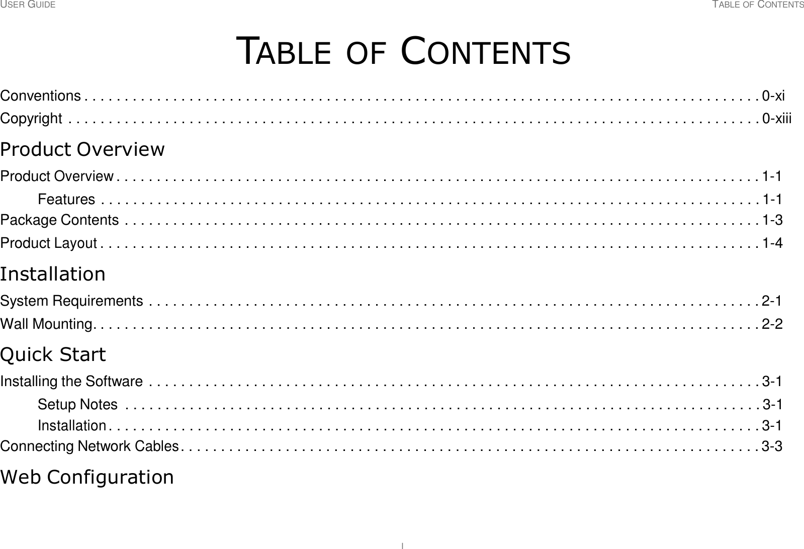 USER GUIDE TABLE OF CONTENTS I     TABLE OF CONTENTS  Conventions . . . . . . . . . . . . . . . . . . . . . . . . . . . . . . . . . . . . . . . . . . . . . . . . . . . . . . . . . . . . . . . . . . . . . . . . . . . . . . . . . . . . 0-xi  Copyright . . . . . . . . . . . . . . . . . . . . . . . . . . . . . . . . . . . . . . . . . . . . . . . . . . . . . . . . . . . . . . . . . . . . . . . . . . . . . . . . . . . . . . 0-xiii  Product Overview  Product Overview . . . . . . . . . . . . . . . . . . . . . . . . . . . . . . . . . . . . . . . . . . . . . . . . . . . . . . . . . . . . . . . . . . . . . . . . . . . . . . . . 1-1  Features . . . . . . . . . . . . . . . . . . . . . . . . . . . . . . . . . . . . . . . . . . . . . . . . . . . . . . . . . . . . . . . . . . . . . . . . . . . . . . . . . . 1-1 Package Contents . . . . . . . . . . . . . . . . . . . . . . . . . . . . . . . . . . . . . . . . . . . . . . . . . . . . . . . . . . . . . . . . . . . . . . . . . . . . . . . 1-3  Product Layout . . . . . . . . . . . . . . . . . . . . . . . . . . . . . . . . . . . . . . . . . . . . . . . . . . . . . . . . . . . . . . . . . . . . . . . . . . . . . . . . . . 1-4  Installation  System Requirements . . . . . . . . . . . . . . . . . . . . . . . . . . . . . . . . . . . . . . . . . . . . . . . . . . . . . . . . . . . . . . . . . . . . . . . . . . . . 2-1  Wall Mounting. . . . . . . . . . . . . . . . . . . . . . . . . . . . . . . . . . . . . . . . . . . . . . . . . . . . . . . . . . . . . . . . . . . . . . . . . . . . . . . . . . . 2-2  Quick Start  Installing the Software . . . . . . . . . . . . . . . . . . . . . . . . . . . . . . . . . . . . . . . . . . . . . . . . . . . . . . . . . . . . . . . . . . . . . . . . . . . . 3-1  Setup Notes  . . . . . . . . . . . . . . . . . . . . . . . . . . . . . . . . . . . . . . . . . . . . . . . . . . . . . . . . . . . . . . . . . . . . . . . . . . . . . . . 3-1 Installation . . . . . . . . . . . . . . . . . . . . . . . . . . . . . . . . . . . . . . . . . . . . . . . . . . . . . . . . . . . . . . . . . . . . . . . . . . . . . . . . . 3-1 Connecting Network Cables . . . . . . . . . . . . . . . . . . . . . . . . . . . . . . . . . . . . . . . . . . . . . . . . . . . . . . . . . . . . . . . . . . . . . . . . 3-3  Web Configuration 