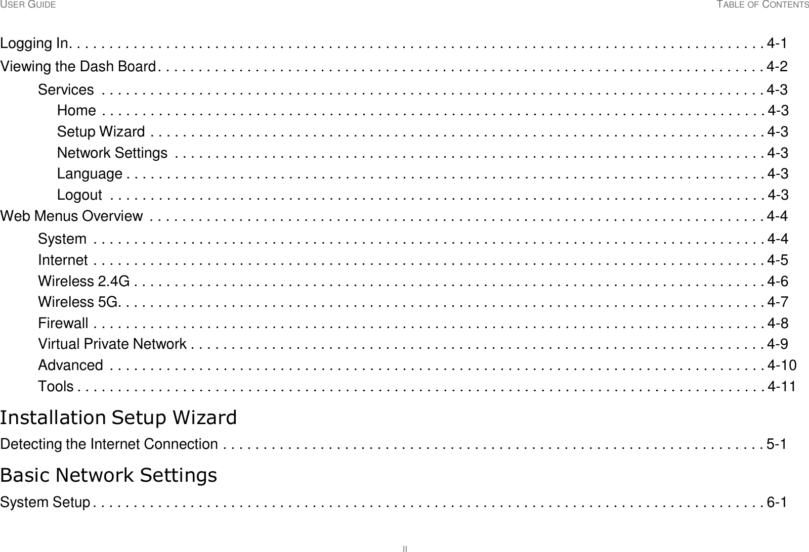 USER GUIDE TABLE OF CONTENTS II     Logging In. . . . . . . . . . . . . . . . . . . . . . . . . . . . . . . . . . . . . . . . . . . . . . . . . . . . . . . . . . . . . . . . . . . . . . . . . . . . . . . . . . . . . . 4-1  Viewing the Dash Board . . . . . . . . . . . . . . . . . . . . . . . . . . . . . . . . . . . . . . . . . . . . . . . . . . . . . . . . . . . . . . . . . . . . . . . . . . . 4-2  Services  . . . . . . . . . . . . . . . . . . . . . . . . . . . . . . . . . . . . . . . . . . . . . . . . . . . . . . . . . . . . . . . . . . . . . . . . . . . . . . . . . . 4-3 Home . . . . . . . . . . . . . . . . . . . . . . . . . . . . . . . . . . . . . . . . . . . . . . . . . . . . . . . . . . . . . . . . . . . . . . . . . . . . . . . . . . 4-3 Setup Wizard . . . . . . . . . . . . . . . . . . . . . . . . . . . . . . . . . . . . . . . . . . . . . . . . . . . . . . . . . . . . . . . . . . . . . . . . . . . . 4-3 Network Settings  . . . . . . . . . . . . . . . . . . . . . . . . . . . . . . . . . . . . . . . . . . . . . . . . . . . . . . . . . . . . . . . . . . . . . . . . . 4-3 Language . . . . . . . . . . . . . . . . . . . . . . . . . . . . . . . . . . . . . . . . . . . . . . . . . . . . . . . . . . . . . . . . . . . . . . . . . . . . . . . 4-3 Logout  . . . . . . . . . . . . . . . . . . . . . . . . . . . . . . . . . . . . . . . . . . . . . . . . . . . . . . . . . . . . . . . . . . . . . . . . . . . . . . . . . 4-3 Web Menus Overview . . . . . . . . . . . . . . . . . . . . . . . . . . . . . . . . . . . . . . . . . . . . . . . . . . . . . . . . . . . . . . . . . . . . . . . . . . . . 4-4  System  . . . . . . . . . . . . . . . . . . . . . . . . . . . . . . . . . . . . . . . . . . . . . . . . . . . . . . . . . . . . . . . . . . . . . . . . . . . . . . . . . . . 4-4 Internet . . . . . . . . . . . . . . . . . . . . . . . . . . . . . . . . . . . . . . . . . . . . . . . . . . . . . . . . . . . . . . . . . . . . . . . . . . . . . . . . . . . 4-5 Wireless 2.4G . . . . . . . . . . . . . . . . . . . . . . . . . . . . . . . . . . . . . . . . . . . . . . . . . . . . . . . . . . . . . . . . . . . . . . . . . . . . . . 4-6 Wireless 5G. . . . . . . . . . . . . . . . . . . . . . . . . . . . . . . . . . . . . . . . . . . . . . . . . . . . . . . . . . . . . . . . . . . . . . . . . . . . . . . . 4-7 Firewall . . . . . . . . . . . . . . . . . . . . . . . . . . . . . . . . . . . . . . . . . . . . . . . . . . . . . . . . . . . . . . . . . . . . . . . . . . . . . . . . . . . 4-8 Virtual Private Network . . . . . . . . . . . . . . . . . . . . . . . . . . . . . . . . . . . . . . . . . . . . . . . . . . . . . . . . . . . . . . . . . . . . . . . 4-9 Advanced  . . . . . . . . . . . . . . . . . . . . . . . . . . . . . . . . . . . . . . . . . . . . . . . . . . . . . . . . . . . . . . . . . . . . . . . . . . . . . . . . . 4-10 Tools . . . . . . . . . . . . . . . . . . . . . . . . . . . . . . . . . . . . . . . . . . . . . . . . . . . . . . . . . . . . . . . . . . . . . . . . . . . . . . . . . . . . . 4-11  Installation Setup Wizard  Detecting the Internet Connection . . . . . . . . . . . . . . . . . . . . . . . . . . . . . . . . . . . . . . . . . . . . . . . . . . . . . . . . . . . . . . . . . . . 5-1  Basic Network Settings  System Setup . . . . . . . . . . . . . . . . . . . . . . . . . . . . . . . . . . . . . . . . . . . . . . . . . . . . . . . . . . . . . . . . . . . . . . . . . . . . . . . . . . . 6-1 