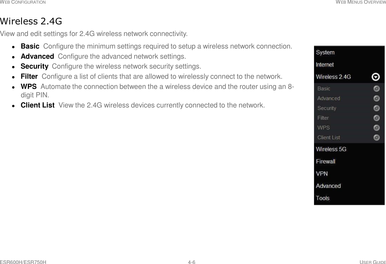 ESR600H/ESR750H 4-6 USER GUIDE WEB CONFIGURATION WEB MENUS OVERVIEW     Wireless 2.4G  View and edit settings for 2.4G wireless network connectivity.   Basic  Configure the minimum settings required to setup a wireless network connection.  Advanced Configure the advanced network settings.  Security  Configure the wireless network security settings.  Filter  Configure a list of clients that are allowed to wirelessly connect to the network.  WPS Automate the connection between the a wireless device and the router using an 8- digit PIN.  Client List View the 2.4G wireless devices currently connected to the network. 