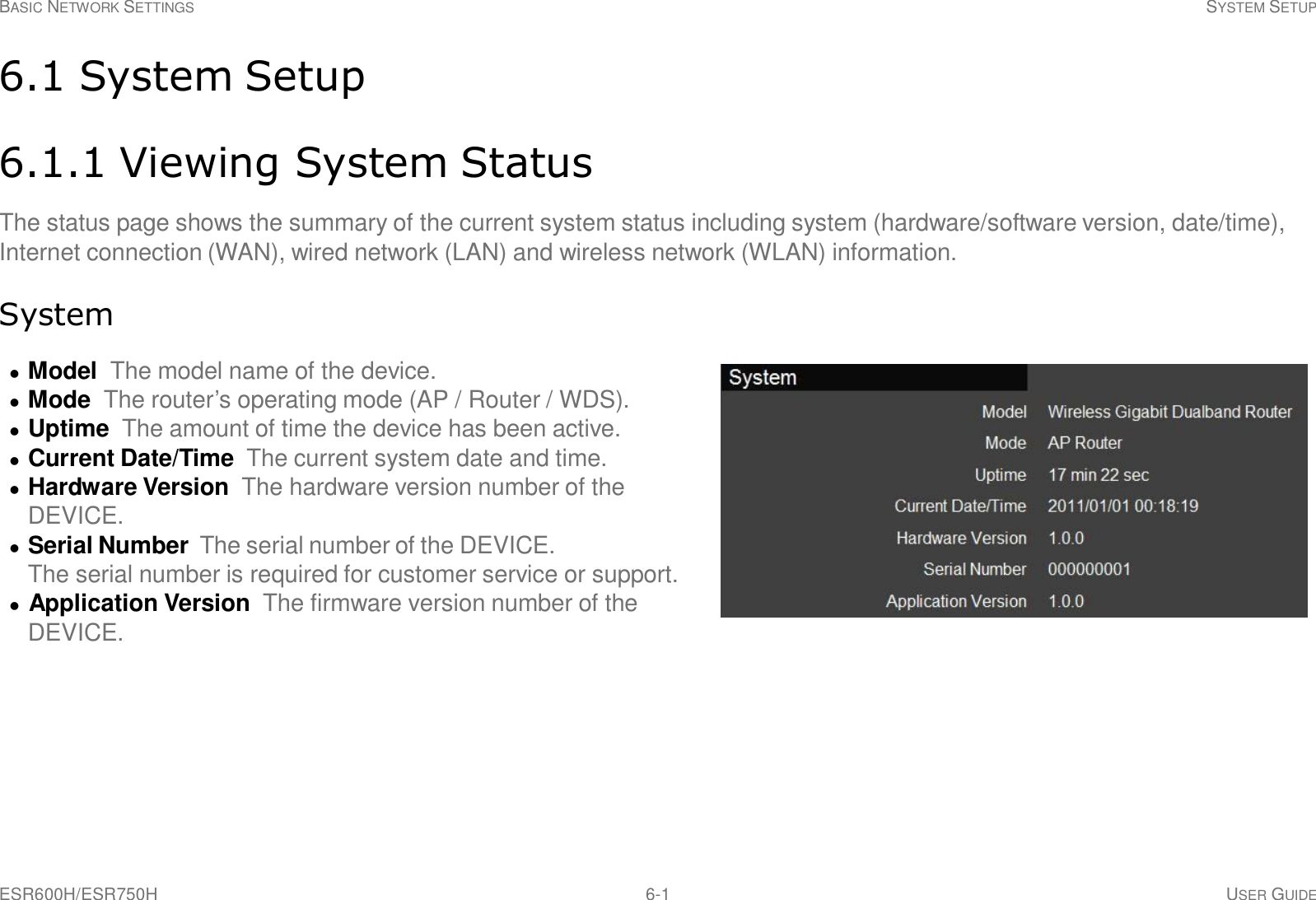 BASIC NETWORK SETTINGS SYSTEM SETUP ESR600H/ESR750H 6-1 USER GUIDE     6.1 System Setup   6.1.1 Viewing System Status  The status page shows the summary of the current system status including system (hardware/software version, date/time), Internet connection (WAN), wired network (LAN) and wireless network (WLAN) information.   System    Model  The model name of the device.   Mode  The router’s operating mode (AP / Router / WDS).   Uptime The amount of time the device has been active.   Current Date/Time The current system date and time.   Hardware Version  The hardware version number of the DEVICE.   Serial Number The serial number of the DEVICE. The serial number is required for customer service or support.    Application Version  The firmware version number of the DEVICE. 