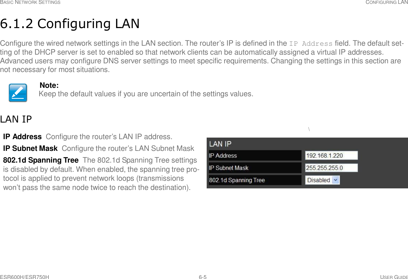 ESR600H/ESR750H 6-5 USER GUIDE BASIC NETWORK SETTINGS CONFIGURING LAN     6.1.2 Configuring LAN  Configure the wired network settings in the LAN section. The router’s IP is defined in the IP Address field. The default set- ting of the DHCP server is set to enabled so that network clients can be automatically assigned a virtual IP addresses. Advanced users may configure DNS server settings to meet specific requirements. Changing the settings in this section are not necessary for most situations.  Note: Keep the default values if you are uncertain of the settings values.    LAN IP \ IP Address Configure the router’s LAN IP address.  IP Subnet Mask Configure the router’s LAN Subnet Mask  802.1d Spanning Tree The 802.1d Spanning Tree settings is disabled by default. When enabled, the spanning tree pro- tocol is applied to prevent network loops (transmissions won’t pass the same node twice to reach the destination). 