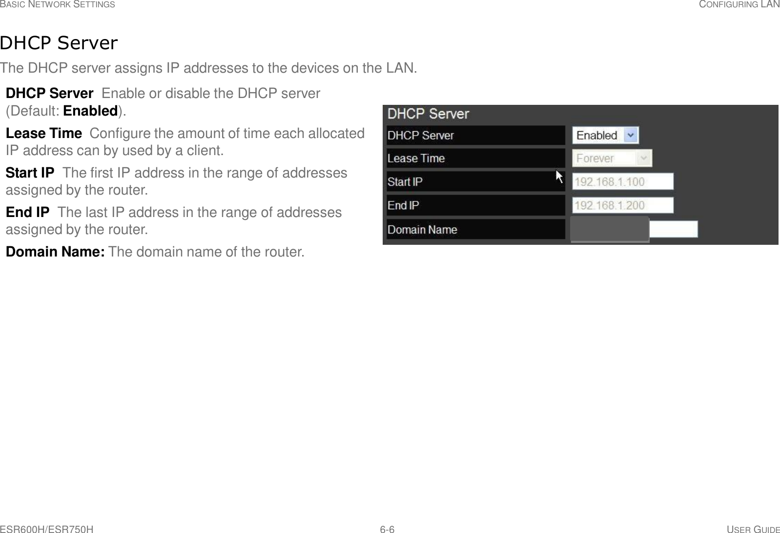 ESR600H/ESR750H 6-6 USER GUIDE BASIC NETWORK SETTINGS CONFIGURING LAN     DHCP Server  The DHCP server assigns IP addresses to the devices on the LAN.  DHCP Server Enable or disable the DHCP server (Default: Enabled).  Lease Time  Configure the amount of time each allocated IP address can by used by a client.  Start IP  The first IP address in the range of addresses assigned by the router.  End IP  The last IP address in the range of addresses assigned by the router.  Domain Name: The domain name of the router. 