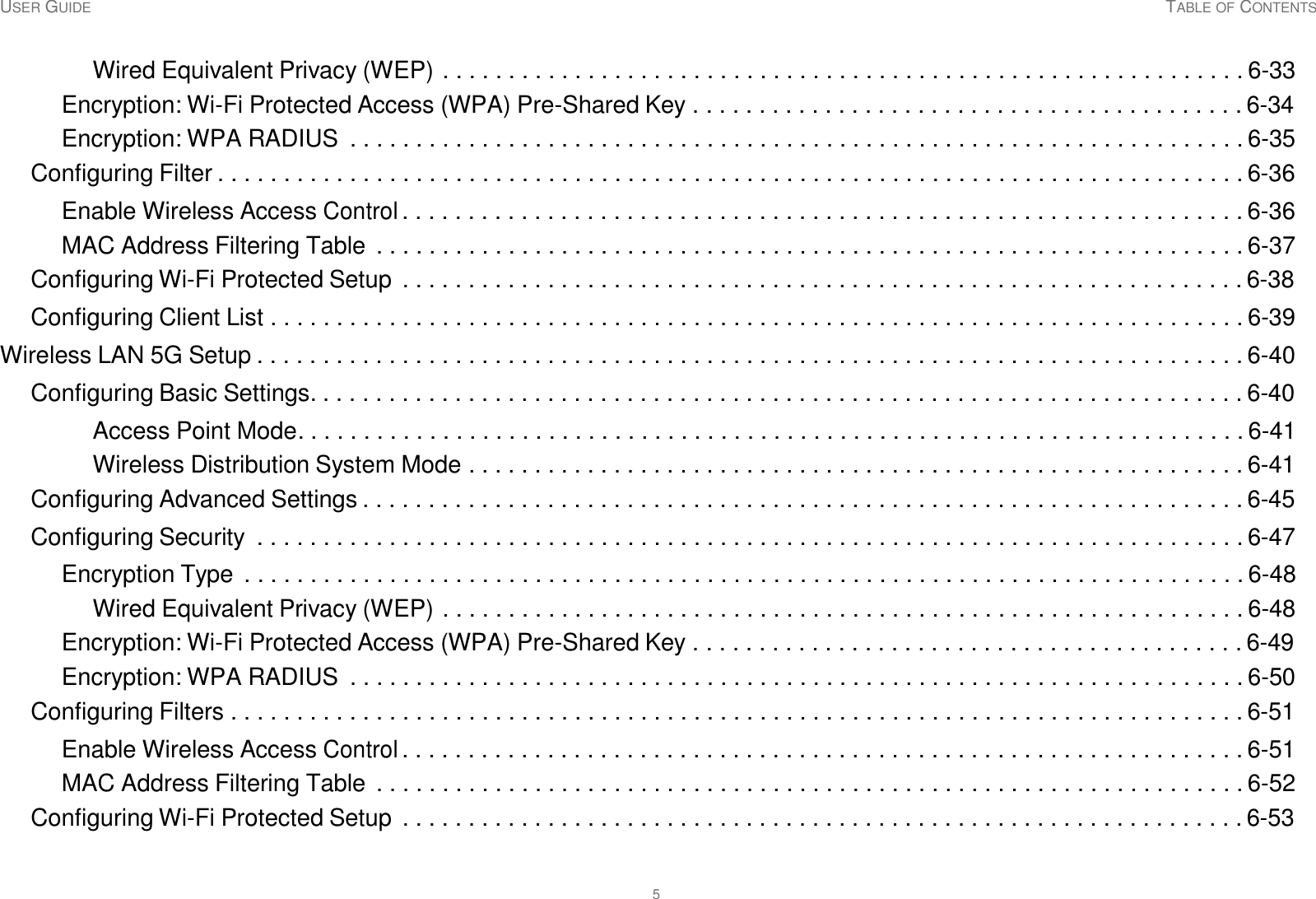 USER GUIDE TABLE OF CONTENTS 5     Wired Equivalent Privacy (WEP) . . . . . . . . . . . . . . . . . . . . . . . . . . . . . . . . . . . . . . . . . . . . . . . . . . . . . . . . . . . . . 6-33 Encryption: Wi-Fi Protected Access (WPA) Pre-Shared Key . . . . . . . . . . . . . . . . . . . . . . . . . . . . . . . . . . . . . . . . . . 6-34 Encryption: WPA RADIUS  . . . . . . . . . . . . . . . . . . . . . . . . . . . . . . . . . . . . . . . . . . . . . . . . . . . . . . . . . . . . . . . . . . . . 6-35 Configuring Filter . . . . . . . . . . . . . . . . . . . . . . . . . . . . . . . . . . . . . . . . . . . . . . . . . . . . . . . . . . . . . . . . . . . . . . . . . . . . . . 6-36  Enable Wireless Access Control . . . . . . . . . . . . . . . . . . . . . . . . . . . . . . . . . . . . . . . . . . . . . . . . . . . . . . . . . . . . . . . . 6-36 MAC Address Filtering Table  . . . . . . . . . . . . . . . . . . . . . . . . . . . . . . . . . . . . . . . . . . . . . . . . . . . . . . . . . . . . . . . . . . 6-37 Configuring Wi-Fi Protected Setup . . . . . . . . . . . . . . . . . . . . . . . . . . . . . . . . . . . . . . . . . . . . . . . . . . . . . . . . . . . . . . . . 6-38  Configuring Client List . . . . . . . . . . . . . . . . . . . . . . . . . . . . . . . . . . . . . . . . . . . . . . . . . . . . . . . . . . . . . . . . . . . . . . . . . . 6-39  Wireless LAN 5G Setup . . . . . . . . . . . . . . . . . . . . . . . . . . . . . . . . . . . . . . . . . . . . . . . . . . . . . . . . . . . . . . . . . . . . . . . . . . . 6-40  Configuring Basic Settings. . . . . . . . . . . . . . . . . . . . . . . . . . . . . . . . . . . . . . . . . . . . . . . . . . . . . . . . . . . . . . . . . . . . . . . 6-40  Access Point Mode. . . . . . . . . . . . . . . . . . . . . . . . . . . . . . . . . . . . . . . . . . . . . . . . . . . . . . . . . . . . . . . . . . . . . . . . 6-41 Wireless Distribution System Mode . . . . . . . . . . . . . . . . . . . . . . . . . . . . . . . . . . . . . . . . . . . . . . . . . . . . . . . . . . . 6-41 Configuring Advanced Settings . . . . . . . . . . . . . . . . . . . . . . . . . . . . . . . . . . . . . . . . . . . . . . . . . . . . . . . . . . . . . . . . . . . 6-45  Configuring Security  . . . . . . . . . . . . . . . . . . . . . . . . . . . . . . . . . . . . . . . . . . . . . . . . . . . . . . . . . . . . . . . . . . . . . . . . . . . 6-47  Encryption Type . . . . . . . . . . . . . . . . . . . . . . . . . . . . . . . . . . . . . . . . . . . . . . . . . . . . . . . . . . . . . . . . . . . . . . . . . . . . 6-48 Wired Equivalent Privacy (WEP) . . . . . . . . . . . . . . . . . . . . . . . . . . . . . . . . . . . . . . . . . . . . . . . . . . . . . . . . . . . . . 6-48 Encryption: Wi-Fi Protected Access (WPA) Pre-Shared Key . . . . . . . . . . . . . . . . . . . . . . . . . . . . . . . . . . . . . . . . . . 6-49 Encryption: WPA RADIUS  . . . . . . . . . . . . . . . . . . . . . . . . . . . . . . . . . . . . . . . . . . . . . . . . . . . . . . . . . . . . . . . . . . . . 6-50 Configuring Filters . . . . . . . . . . . . . . . . . . . . . . . . . . . . . . . . . . . . . . . . . . . . . . . . . . . . . . . . . . . . . . . . . . . . . . . . . . . . . 6-51  Enable Wireless Access Control . . . . . . . . . . . . . . . . . . . . . . . . . . . . . . . . . . . . . . . . . . . . . . . . . . . . . . . . . . . . . . . . 6-51 MAC Address Filtering Table  . . . . . . . . . . . . . . . . . . . . . . . . . . . . . . . . . . . . . . . . . . . . . . . . . . . . . . . . . . . . . . . . . . 6-52 Configuring Wi-Fi Protected Setup . . . . . . . . . . . . . . . . . . . . . . . . . . . . . . . . . . . . . . . . . . . . . . . . . . . . . . . . . . . . . . . . 6-53 