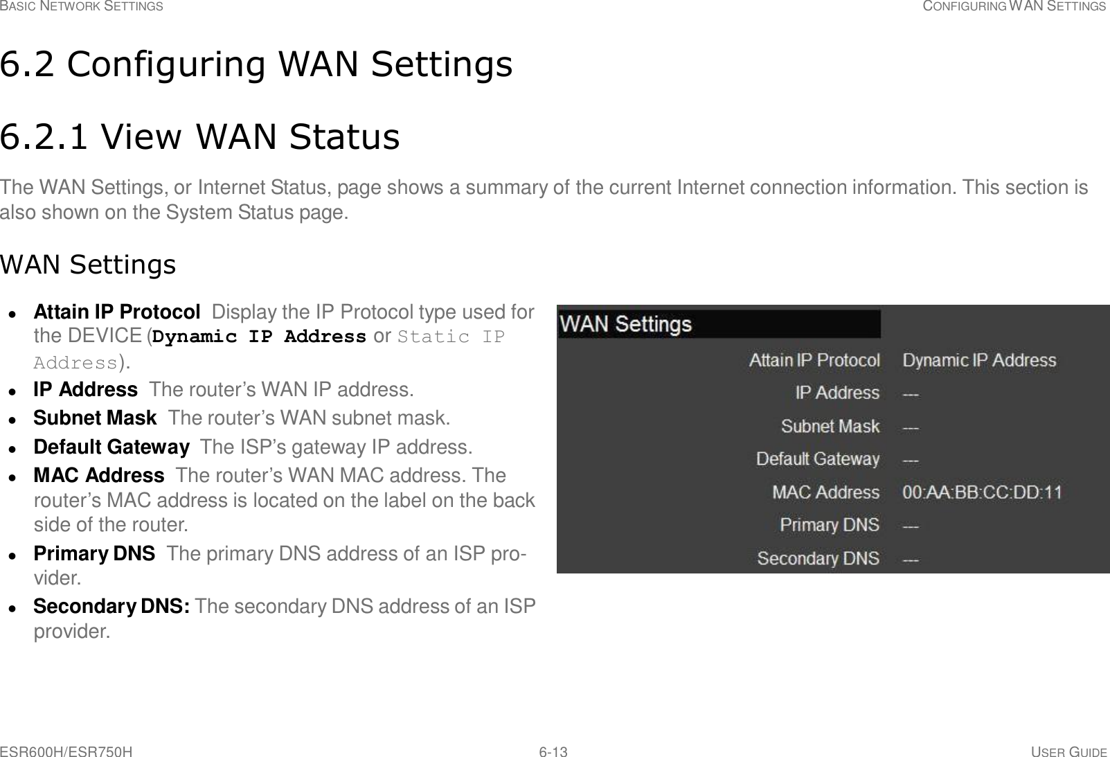 ESR600H/ESR750H 6-13 USER GUIDE BASIC NETWORK SETTINGS CONFIGURING WAN SETTINGS     6.2 Configuring WAN Settings   6.2.1 View WAN Status  The WAN Settings, or Internet Status, page shows a summary of the current Internet connection information. This section is also shown on the System Status page.   WAN Settings   Attain IP Protocol  Display the IP Protocol type used for the DEVICE (Dynamic IP Address or Static IP Address).  IP Address The router’s WAN IP address.  Subnet Mask The router’s WAN subnet mask.  Default Gateway  The ISP’s gateway IP address.  MAC Address The router’s WAN MAC address. The router’s MAC address is located on the label on the back side of the router.  Primary DNS  The primary DNS address of an ISP pro- vider.  Secondary DNS: The secondary DNS address of an ISP provider. 