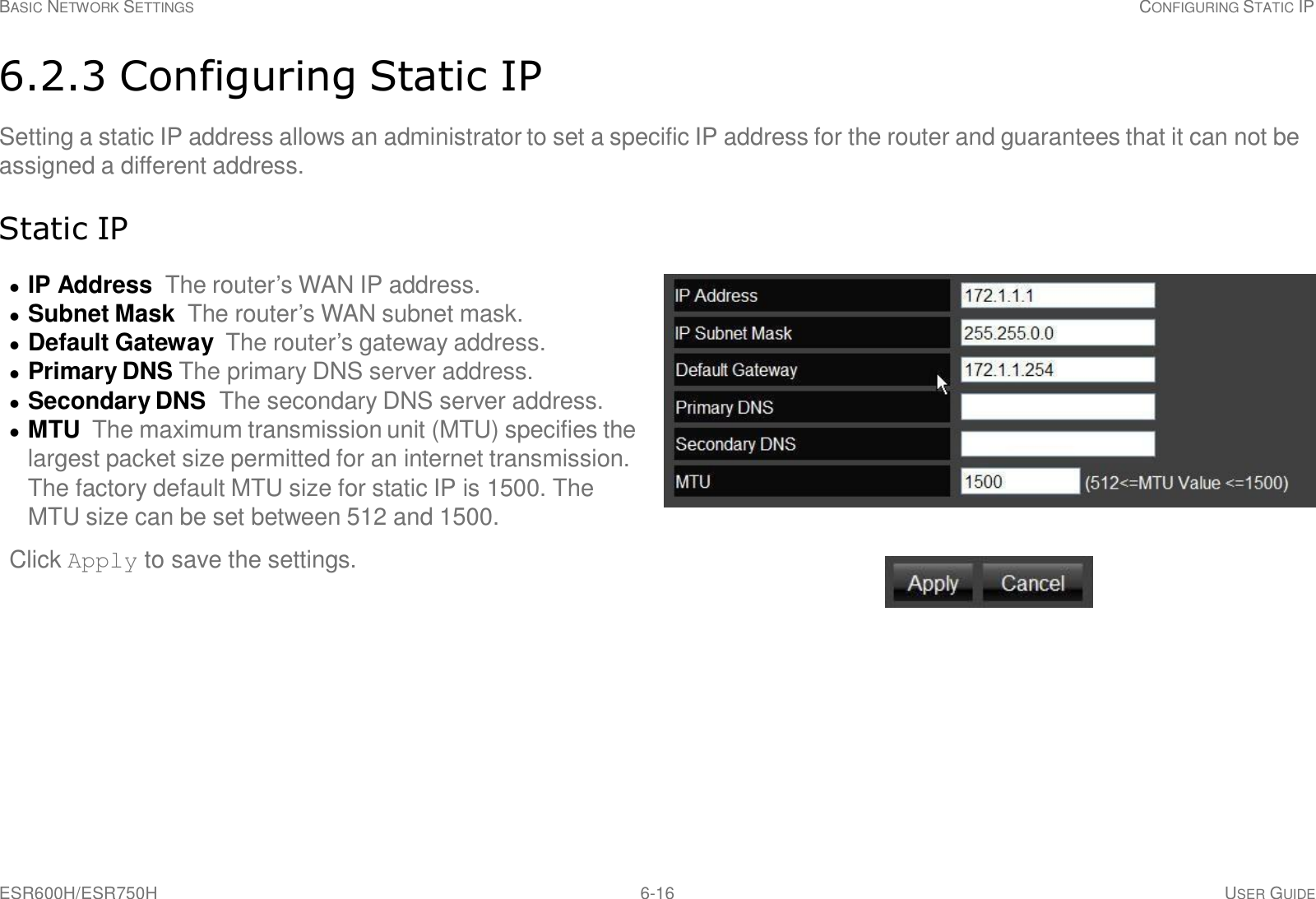 ESR600H/ESR750H 6-16 USER GUIDE BASIC NETWORK SETTINGS CONFIGURING STATIC IP     6.2.3 Configuring Static IP  Setting a static IP address allows an administrator to set a specific IP address for the router and guarantees that it can not be assigned a different address.   Static IP    IP Address The router’s WAN IP address.   Subnet Mask The router’s WAN subnet mask.   Default Gateway  The router’s gateway address.   Primary DNS The primary DNS server address.   Secondary DNS  The secondary DNS server address.   MTU  The maximum transmission unit (MTU) specifies the largest packet size permitted for an internet transmission. The factory default MTU size for static IP is 1500. The MTU size can be set between 512 and 1500.  Click Apply to save the settings. 