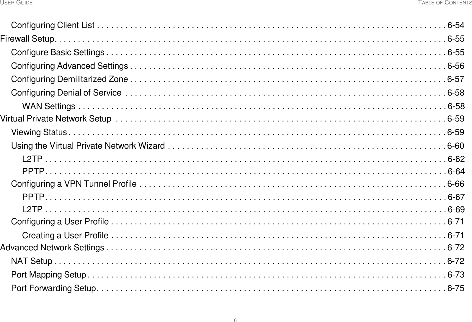 USER GUIDE TABLE OF CONTENTS 6     Configuring Client List . . . . . . . . . . . . . . . . . . . . . . . . . . . . . . . . . . . . . . . . . . . . . . . . . . . . . . . . . . . . . . . . . . . . . . . . . . 6-54  Firewall Setup. . . . . . . . . . . . . . . . . . . . . . . . . . . . . . . . . . . . . . . . . . . . . . . . . . . . . . . . . . . . . . . . . . . . . . . . . . . . . . . . . . . 6-55  Configure Basic Settings . . . . . . . . . . . . . . . . . . . . . . . . . . . . . . . . . . . . . . . . . . . . . . . . . . . . . . . . . . . . . . . . . . . . . . . . 6-55  Configuring Advanced Settings . . . . . . . . . . . . . . . . . . . . . . . . . . . . . . . . . . . . . . . . . . . . . . . . . . . . . . . . . . . . . . . . . . . 6-56  Configuring Demilitarized Zone . . . . . . . . . . . . . . . . . . . . . . . . . . . . . . . . . . . . . . . . . . . . . . . . . . . . . . . . . . . . . . . . . . . 6-57  Configuring Denial of Service  . . . . . . . . . . . . . . . . . . . . . . . . . . . . . . . . . . . . . . . . . . . . . . . . . . . . . . . . . . . . . . . . . . . . 6-58  WAN Settings . . . . . . . . . . . . . . . . . . . . . . . . . . . . . . . . . . . . . . . . . . . . . . . . . . . . . . . . . . . . . . . . . . . . . . . . . . . . . . 6-58 Virtual Private Network Setup  . . . . . . . . . . . . . . . . . . . . . . . . . . . . . . . . . . . . . . . . . . . . . . . . . . . . . . . . . . . . . . . . . . . . . . 6-59  Viewing Status . . . . . . . . . . . . . . . . . . . . . . . . . . . . . . . . . . . . . . . . . . . . . . . . . . . . . . . . . . . . . . . . . . . . . . . . . . . . . . . . 6-59  Using the Virtual Private Network Wizard . . . . . . . . . . . . . . . . . . . . . . . . . . . . . . . . . . . . . . . . . . . . . . . . . . . . . . . . . . . 6-60  L2TP . . . . . . . . . . . . . . . . . . . . . . . . . . . . . . . . . . . . . . . . . . . . . . . . . . . . . . . . . . . . . . . . . . . . . . . . . . . . . . . . . . . . . 6-62 PPTP. . . . . . . . . . . . . . . . . . . . . . . . . . . . . . . . . . . . . . . . . . . . . . . . . . . . . . . . . . . . . . . . . . . . . . . . . . . . . . . . . . . . . 6-64 Configuring a VPN Tunnel Profile . . . . . . . . . . . . . . . . . . . . . . . . . . . . . . . . . . . . . . . . . . . . . . . . . . . . . . . . . . . . . . . . . 6-66  PPTP. . . . . . . . . . . . . . . . . . . . . . . . . . . . . . . . . . . . . . . . . . . . . . . . . . . . . . . . . . . . . . . . . . . . . . . . . . . . . . . . . . . . . 6-67 L2TP . . . . . . . . . . . . . . . . . . . . . . . . . . . . . . . . . . . . . . . . . . . . . . . . . . . . . . . . . . . . . . . . . . . . . . . . . . . . . . . . . . . . . 6-69 Configuring a User Profile . . . . . . . . . . . . . . . . . . . . . . . . . . . . . . . . . . . . . . . . . . . . . . . . . . . . . . . . . . . . . . . . . . . . . . . 6-71  Creating a User Profile . . . . . . . . . . . . . . . . . . . . . . . . . . . . . . . . . . . . . . . . . . . . . . . . . . . . . . . . . . . . . . . . . . . . . . . 6-71 Advanced Network Settings . . . . . . . . . . . . . . . . . . . . . . . . . . . . . . . . . . . . . . . . . . . . . . . . . . . . . . . . . . . . . . . . . . . . . . . . 6-72  NAT Setup . . . . . . . . . . . . . . . . . . . . . . . . . . . . . . . . . . . . . . . . . . . . . . . . . . . . . . . . . . . . . . . . . . . . . . . . . . . . . . . . . . . 6-72  Port Mapping Setup . . . . . . . . . . . . . . . . . . . . . . . . . . . . . . . . . . . . . . . . . . . . . . . . . . . . . . . . . . . . . . . . . . . . . . . . . . . . 6-73  Port Forwarding Setup . . . . . . . . . . . . . . . . . . . . . . . . . . . . . . . . . . . . . . . . . . . . . . . . . . . . . . . . . . . . . . . . . . . . . . . . . . 6-75 