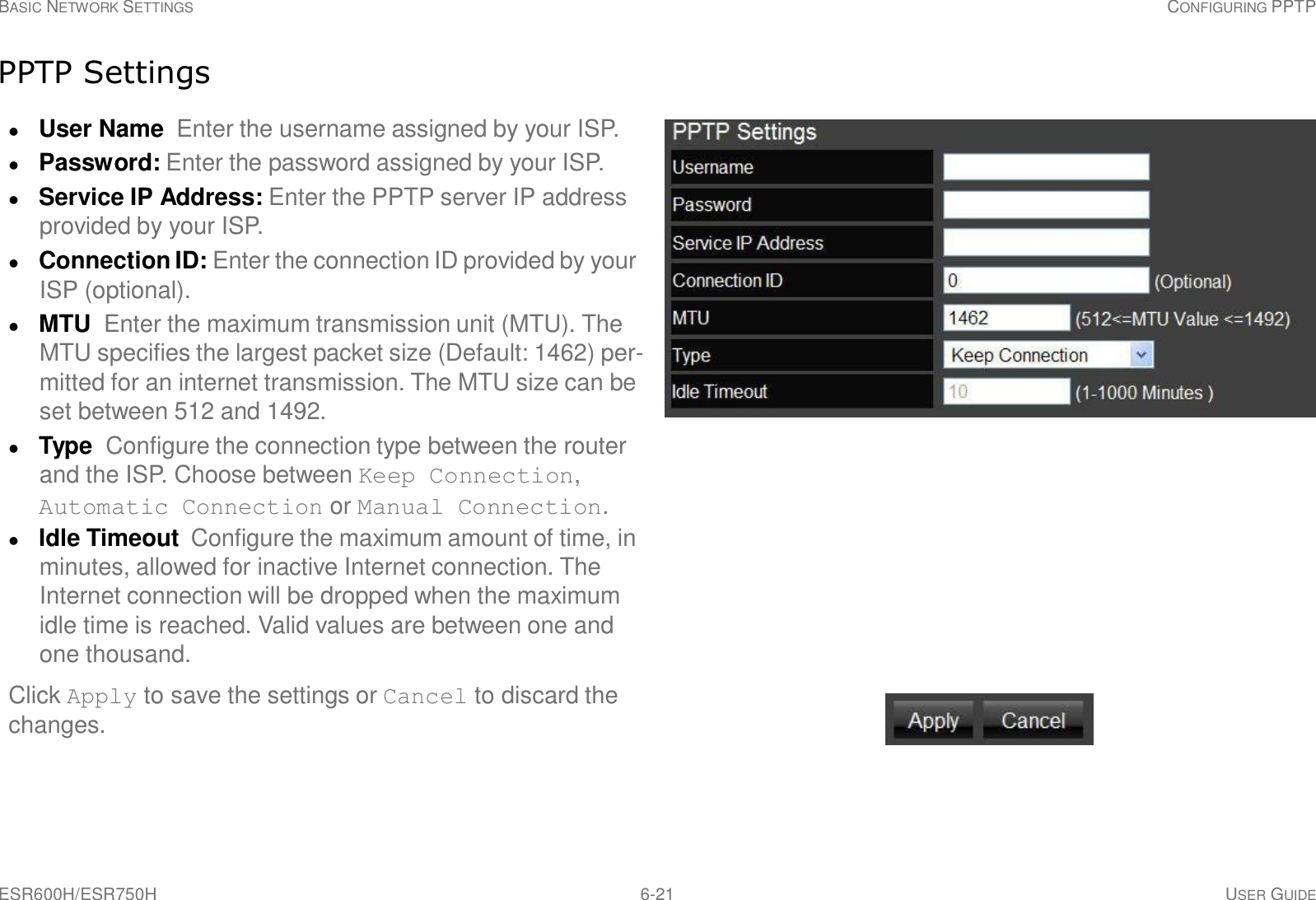 ESR600H/ESR750H 6-21 USER GUIDE BASIC NETWORK SETTINGS CONFIGURING PPTP     PPTP Settings   User Name  Enter the username assigned by your ISP.  Password: Enter the password assigned by your ISP.  Service IP Address: Enter the PPTP server IP address provided by your ISP.  Connection ID: Enter the connection ID provided by your ISP (optional).  MTU  Enter the maximum transmission unit (MTU). The MTU specifies the largest packet size (Default: 1462) per- mitted for an internet transmission. The MTU size can be set between 512 and 1492.  Type  Configure the connection type between the router and the ISP. Choose between Keep Connection, Automatic Connection or Manual Connection.  Idle Timeout  Configure the maximum amount of time, in minutes, allowed for inactive Internet connection. The Internet connection will be dropped when the maximum idle time is reached. Valid values are between one and one thousand.  Click Apply to save the settings or Cancel to discard the changes. 