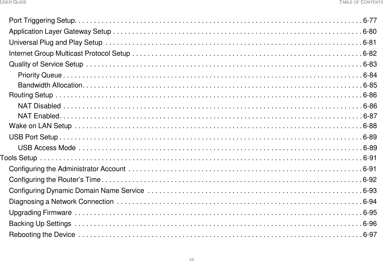 USER GUIDE TABLE OF CONTENTS VII     Port Triggering Setup. . . . . . . . . . . . . . . . . . . . . . . . . . . . . . . . . . . . . . . . . . . . . . . . . . . . . . . . . . . . . . . . . . . . . . . . . . . 6-77  Application Layer Gateway Setup . . . . . . . . . . . . . . . . . . . . . . . . . . . . . . . . . . . . . . . . . . . . . . . . . . . . . . . . . . . . . . . . . 6-80  Universal Plug and Play Setup  . . . . . . . . . . . . . . . . . . . . . . . . . . . . . . . . . . . . . . . . . . . . . . . . . . . . . . . . . . . . . . . . . . . 6-81  Internet Group Multicast Protocol Setup . . . . . . . . . . . . . . . . . . . . . . . . . . . . . . . . . . . . . . . . . . . . . . . . . . . . . . . . . . . . 6-82  Quality of Service Setup  . . . . . . . . . . . . . . . . . . . . . . . . . . . . . . . . . . . . . . . . . . . . . . . . . . . . . . . . . . . . . . . . . . . . . . . . 6-83  Priority Queue . . . . . . . . . . . . . . . . . . . . . . . . . . . . . . . . . . . . . . . . . . . . . . . . . . . . . . . . . . . . . . . . . . . . . . . . . . . . . . 6-84 Bandwidth Allocation. . . . . . . . . . . . . . . . . . . . . . . . . . . . . . . . . . . . . . . . . . . . . . . . . . . . . . . . . . . . . . . . . . . . . . . . . 6-85 Routing Setup . . . . . . . . . . . . . . . . . . . . . . . . . . . . . . . . . . . . . . . . . . . . . . . . . . . . . . . . . . . . . . . . . . . . . . . . . . . . . . . . 6-86  NAT Disabled . . . . . . . . . . . . . . . . . . . . . . . . . . . . . . . . . . . . . . . . . . . . . . . . . . . . . . . . . . . . . . . . . . . . . . . . . . . . . . 6-86 NAT Enabled. . . . . . . . . . . . . . . . . . . . . . . . . . . . . . . . . . . . . . . . . . . . . . . . . . . . . . . . . . . . . . . . . . . . . . . . . . . . . . . 6-87 Wake on LAN Setup . . . . . . . . . . . . . . . . . . . . . . . . . . . . . . . . . . . . . . . . . . . . . . . . . . . . . . . . . . . . . . . . . . . . . . . . . . . 6-88  USB Port Setup . . . . . . . . . . . . . . . . . . . . . . . . . . . . . . . . . . . . . . . . . . . . . . . . . . . . . . . . . . . . . . . . . . . . . . . . . . . . . . . 6-89  USB Access Mode . . . . . . . . . . . . . . . . . . . . . . . . . . . . . . . . . . . . . . . . . . . . . . . . . . . . . . . . . . . . . . . . . . . . . . . . . . 6-89 Tools Setup  . . . . . . . . . . . . . . . . . . . . . . . . . . . . . . . . . . . . . . . . . . . . . . . . . . . . . . . . . . . . . . . . . . . . . . . . . . . . . . . . . . . . 6-91  Configuring the Administrator Account . . . . . . . . . . . . . . . . . . . . . . . . . . . . . . . . . . . . . . . . . . . . . . . . . . . . . . . . . . . . . 6-91  Configuring the Router’s Time . . . . . . . . . . . . . . . . . . . . . . . . . . . . . . . . . . . . . . . . . . . . . . . . . . . . . . . . . . . . . . . . . . . . 6-92  Configuring Dynamic Domain Name Service  . . . . . . . . . . . . . . . . . . . . . . . . . . . . . . . . . . . . . . . . . . . . . . . . . . . . . . . . 6-93  Diagnosing a Network Connection  . . . . . . . . . . . . . . . . . . . . . . . . . . . . . . . . . . . . . . . . . . . . . . . . . . . . . . . . . . . . . . . . 6-94  Upgrading Firmware  . . . . . . . . . . . . . . . . . . . . . . . . . . . . . . . . . . . . . . . . . . . . . . . . . . . . . . . . . . . . . . . . . . . . . . . . . . . 6-95  Backing Up Settings  . . . . . . . . . . . . . . . . . . . . . . . . . . . . . . . . . . . . . . . . . . . . . . . . . . . . . . . . . . . . . . . . . . . . . . . . . . . 6-96  Rebooting the Device  . . . . . . . . . . . . . . . . . . . . . . . . . . . . . . . . . . . . . . . . . . . . . . . . . . . . . . . . . . . . . . . . . . . . . . . . . . 6-97 