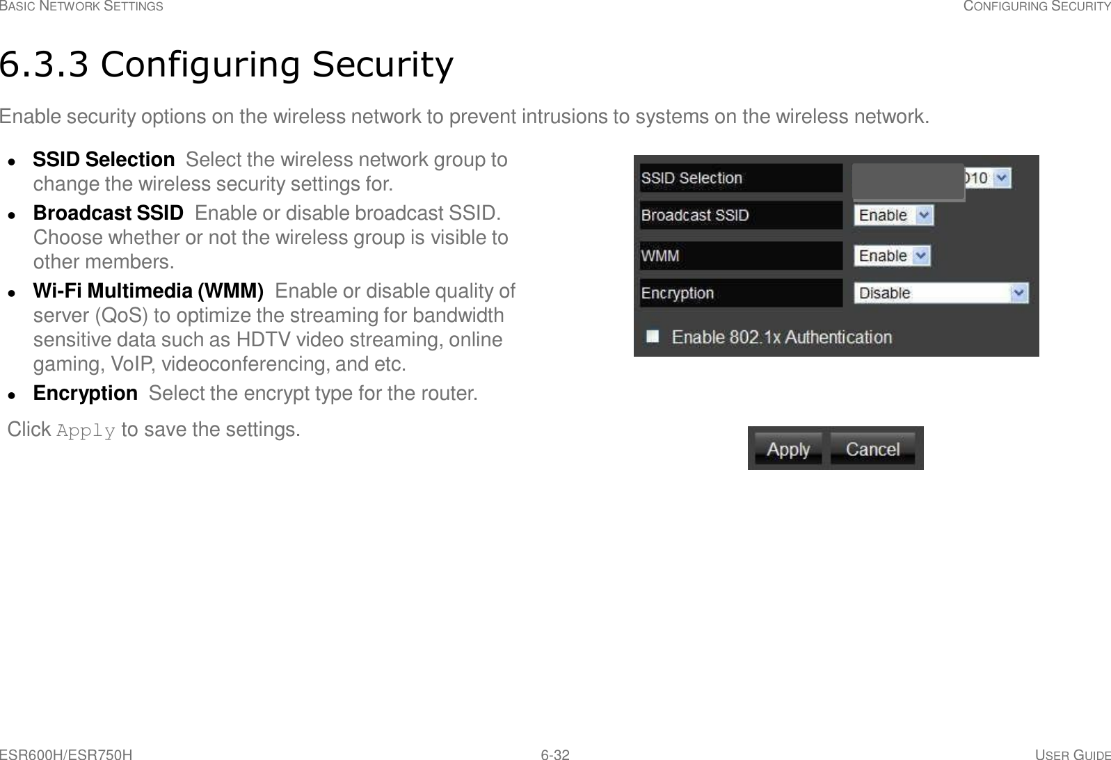 ESR600H/ESR750H 6-32 USER GUIDE BASIC NETWORK SETTINGS CONFIGURING SECURITY     6.3.3 Configuring Security  Enable security options on the wireless network to prevent intrusions to systems on the wireless network.   SSID Selection  Select the wireless network group to change the wireless security settings for.  Broadcast SSID  Enable or disable broadcast SSID. Choose whether or not the wireless group is visible to other members.  Wi-Fi Multimedia (WMM)  Enable or disable quality of server (QoS) to optimize the streaming for bandwidth sensitive data such as HDTV video streaming, online gaming, VoIP, videoconferencing, and etc.  Encryption  Select the encrypt type for the router. Click Apply to save the settings. 