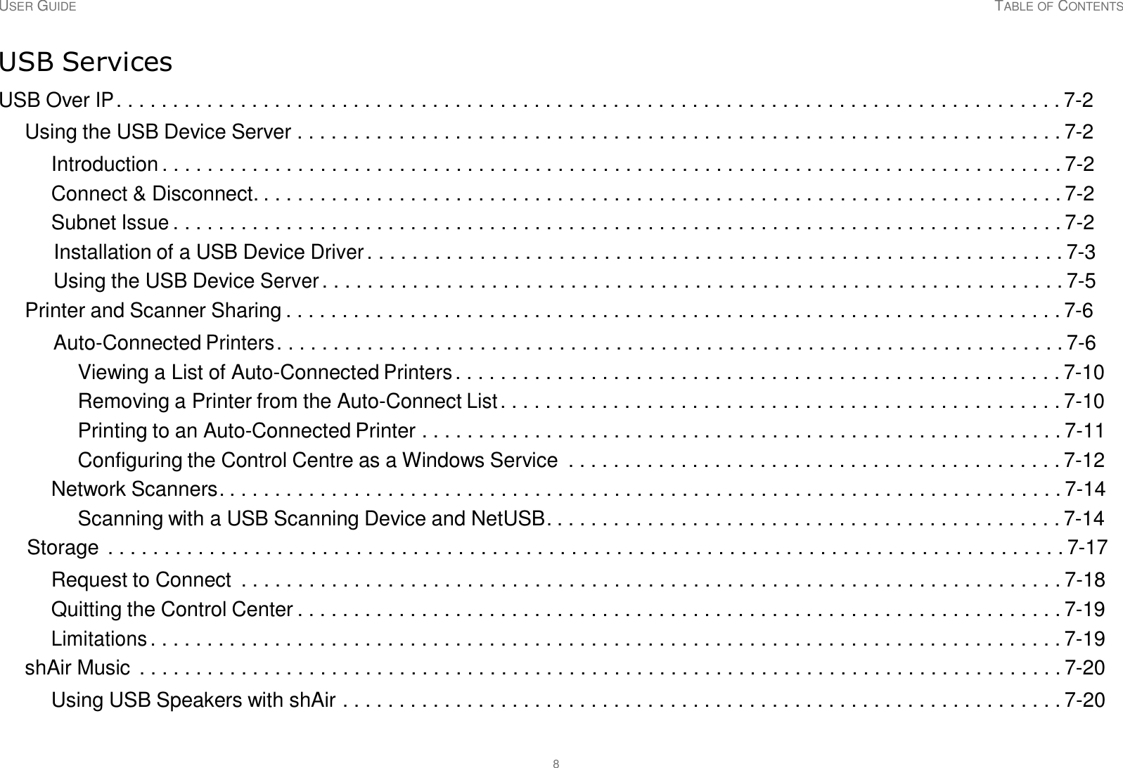 USER GUIDE TABLE OF CONTENTS 8     USB Services  USB Over IP . . . . . . . . . . . . . . . . . . . . . . . . . . . . . . . . . . . . . . . . . . . . . . . . . . . . . . . . . . . . . . . . . . . . . . . . . . . . . . . . . . . . 7-2  Using the USB Device Server . . . . . . . . . . . . . . . . . . . . . . . . . . . . . . . . . . . . . . . . . . . . . . . . . . . . . . . . . . . . . . . . . . . . 7-2  Introduction . . . . . . . . . . . . . . . . . . . . . . . . . . . . . . . . . . . . . . . . . . . . . . . . . . . . . . . . . . . . . . . . . . . . . . . . . . . . . . . . 7-2 Connect &amp; Disconnect. . . . . . . . . . . . . . . . . . . . . . . . . . . . . . . . . . . . . . . . . . . . . . . . . . . . . . . . . . . . . . . . . . . . . . . . 7-2 Subnet Issue . . . . . . . . . . . . . . . . . . . . . . . . . . . . . . . . . . . . . . . . . . . . . . . . . . . . . . . . . . . . . . . . . . . . . . . . . . . . . . . 7-2 Installation of a USB Device Driver . . . . . . . . . . . . . . . . . . . . . . . . . . . . . . . . . . . . . . . . . . . . . . . . . . . . . . . . . . . . . . 7-3 Using the USB Device Server . . . . . . . . . . . . . . . . . . . . . . . . . . . . . . . . . . . . . . . . . . . . . . . . . . . . . . . . . . . . . . . . . . 7-5 Printer and Scanner Sharing . . . . . . . . . . . . . . . . . . . . . . . . . . . . . . . . . . . . . . . . . . . . . . . . . . . . . . . . . . . . . . . . . . . . . 7-6  Auto-Connected Printers . . . . . . . . . . . . . . . . . . . . . . . . . . . . . . . . . . . . . . . . . . . . . . . . . . . . . . . . . . . . . . . . . . . . . . 7-6 Viewing a List of Auto-Connected Printers . . . . . . . . . . . . . . . . . . . . . . . . . . . . . . . . . . . . . . . . . . . . . . . . . . . . . . 7-10 Removing a Printer from the Auto-Connect List . . . . . . . . . . . . . . . . . . . . . . . . . . . . . . . . . . . . . . . . . . . . . . . . . . 7-10 Printing to an Auto-Connected Printer . . . . . . . . . . . . . . . . . . . . . . . . . . . . . . . . . . . . . . . . . . . . . . . . . . . . . . . . . 7-11 Configuring the Control Centre as a Windows Service  . . . . . . . . . . . . . . . . . . . . . . . . . . . . . . . . . . . . . . . . . . . . 7-12 Network Scanners. . . . . . . . . . . . . . . . . . . . . . . . . . . . . . . . . . . . . . . . . . . . . . . . . . . . . . . . . . . . . . . . . . . . . . . . . . . 7-14 Scanning with a USB Scanning Device and NetUSB. . . . . . . . . . . . . . . . . . . . . . . . . . . . . . . . . . . . . . . . . . . . . . 7-14 Storage . . . . . . . . . . . . . . . . . . . . . . . . . . . . . . . . . . . . . . . . . . . . . . . . . . . . . . . . . . . . . . . . . . . . . . . . . . . . . . . . . . . . . 7-17  Request to Connect  . . . . . . . . . . . . . . . . . . . . . . . . . . . . . . . . . . . . . . . . . . . . . . . . . . . . . . . . . . . . . . . . . . . . . . . . . 7-18 Quitting the Control Center . . . . . . . . . . . . . . . . . . . . . . . . . . . . . . . . . . . . . . . . . . . . . . . . . . . . . . . . . . . . . . . . . . . . 7-19 Limitations . . . . . . . . . . . . . . . . . . . . . . . . . . . . . . . . . . . . . . . . . . . . . . . . . . . . . . . . . . . . . . . . . . . . . . . . . . . . . . . . . 7-19 shAir Music  . . . . . . . . . . . . . . . . . . . . . . . . . . . . . . . . . . . . . . . . . . . . . . . . . . . . . . . . . . . . . . . . . . . . . . . . . . . . . . . . . . 7-20 Using USB Speakers with shAir . . . . . . . . . . . . . . . . . . . . . . . . . . . . . . . . . . . . . . . . . . . . . . . . . . . . . . . . . . . . . . . . 7-20 
