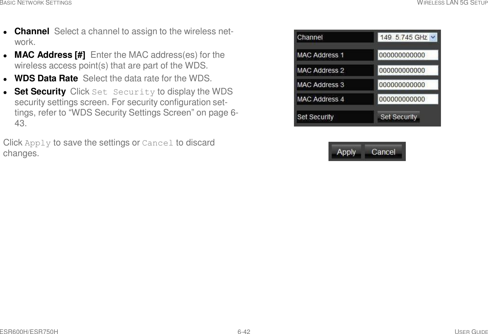 ESR600H/ESR750H 6-42 USER GUIDE BASIC NETWORK SETTINGS WIRELESS LAN 5G SETUP       Channel Select a channel to assign to the wireless net- work.  MAC Address [#]  Enter the MAC address(es) for the wireless access point(s) that are part of the WDS.  WDS Data Rate  Select the data rate for the WDS.  Set Security  Click Set Security to display the WDS security settings screen. For security configuration set- tings, refer to “WDS Security Settings Screen” on page 6- 43.  Click Apply to save the settings or Cancel to discard changes. 