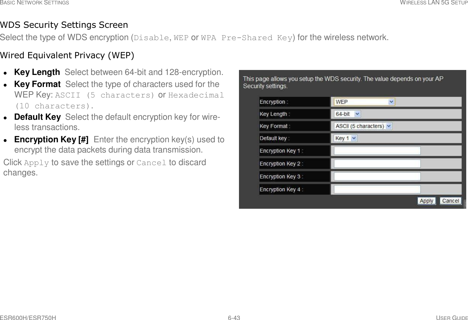 ESR600H/ESR750H 6-43 USER GUIDE BASIC NETWORK SETTINGS WIRELESS LAN 5G SETUP     WDS Security Settings Screen Select the type of WDS encryption (Disable, WEP or WPA Pre-Shared Key) for the wireless network.  Wired Equivalent Privacy (WEP)   Key Length Select between 64-bit and 128-encryption.  Key Format Select the type of characters used for the WEP Key: ASCII (5 characters) or Hexadecimal (10 characters).  Default Key  Select the default encryption key for wire- less transactions.  Encryption Key [#]  Enter the encryption key(s) used to encrypt the data packets during data transmission. Click Apply to save the settings or Cancel to discard changes. 