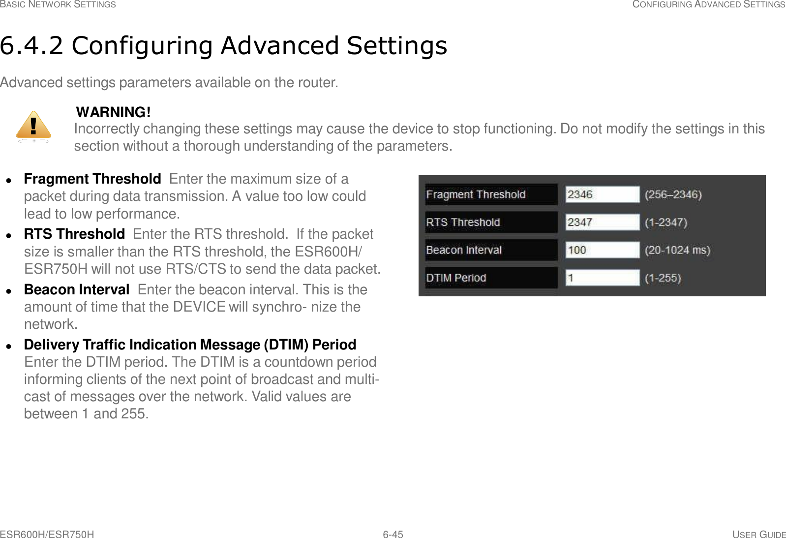 ESR600H/ESR750H 6-45 USER GUIDE BASIC NETWORK SETTINGS CONFIGURING ADVANCED SETTINGS     6.4.2 Configuring Advanced Settings  Advanced settings parameters available on the router.  WARNING! !  Incorrectly changing these settings may cause the device to stop functioning. Do not modify the settings in this section without a thorough understanding of the parameters.    Fragment Threshold  Enter the maximum size of a packet during data transmission. A value too low could lead to low performance.  RTS Threshold  Enter the RTS threshold.  If the packet size is smaller than the RTS threshold, the ESR600H/ ESR750H will not use RTS/CTS to send the data packet.  Beacon Interval Enter the beacon interval. This is the amount of time that the DEVICE will synchro- nize the network.  Delivery Traffic Indication Message (DTIM) Period Enter the DTIM period. The DTIM is a countdown period informing clients of the next point of broadcast and multi- cast of messages over the network. Valid values are between 1 and 255. 