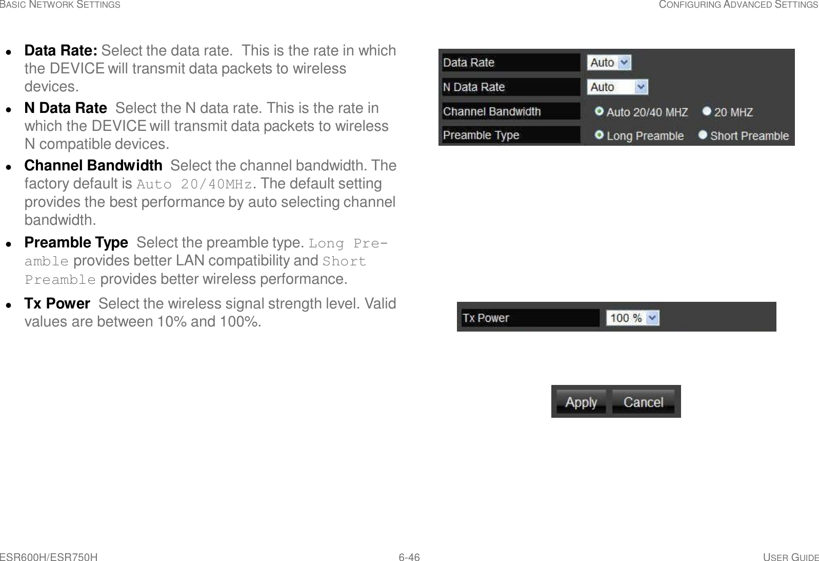 ESR600H/ESR750H 6-46 USER GUIDE BASIC NETWORK SETTINGS CONFIGURING ADVANCED SETTINGS       Data Rate: Select the data rate.  This is the rate in which the DEVICE will transmit data packets to wireless devices.  N Data Rate  Select the N data rate. This is the rate in which the DEVICE will transmit data packets to wireless N compatible devices.  Channel Bandwidth  Select the channel bandwidth. The factory default is Auto 20/40MHz. The default setting provides the best performance by auto selecting channel bandwidth.  Preamble Type  Select the preamble type. Long Pre- amble provides better LAN compatibility and Short Preamble provides better wireless performance.   Tx Power  Select the wireless signal strength level. Valid values are between 10% and 100%.  Country Selection  Select the country where the wire- less network is located.  Click Apply to save the settings or Cancel to discard changes. 