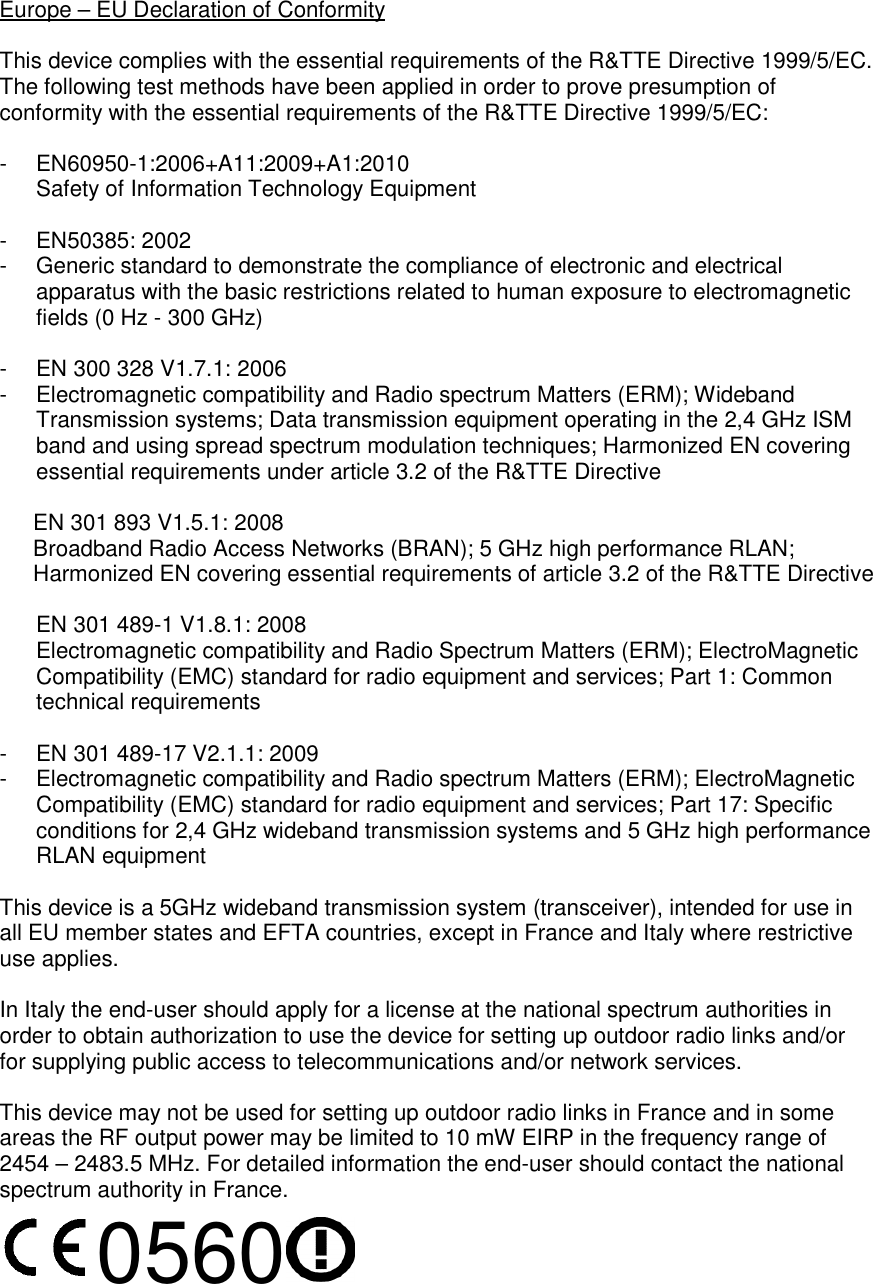 Europe – EU Declaration of Conformity  This device complies with the essential requirements of the R&amp;TTE Directive 1999/5/EC. The following test methods have been applied in order to prove presumption of conformity with the essential requirements of the R&amp;TTE Directive 1999/5/EC:  -  EN60950-1:2006+A11:2009+A1:2010 Safety of Information Technology Equipment  -  EN50385: 2002 -  Generic standard to demonstrate the compliance of electronic and electrical apparatus with the basic restrictions related to human exposure to electromagnetic fields (0 Hz - 300 GHz)  -  EN 300 328 V1.7.1: 2006 -  Electromagnetic compatibility and Radio spectrum Matters (ERM); Wideband Transmission systems; Data transmission equipment operating in the 2,4 GHz ISM band and using spread spectrum modulation techniques; Harmonized EN covering essential requirements under article 3.2 of the R&amp;TTE Directive  EN 301 893 V1.5.1: 2008 Broadband Radio Access Networks (BRAN); 5 GHz high performance RLAN; Harmonized EN covering essential requirements of article 3.2 of the R&amp;TTE Directive  EN 301 489-1 V1.8.1: 2008 Electromagnetic compatibility and Radio Spectrum Matters (ERM); ElectroMagnetic Compatibility (EMC) standard for radio equipment and services; Part 1: Common technical requirements  -  EN 301 489-17 V2.1.1: 2009 -  Electromagnetic compatibility and Radio spectrum Matters (ERM); ElectroMagnetic Compatibility (EMC) standard for radio equipment and services; Part 17: Specific conditions for 2,4 GHz wideband transmission systems and 5 GHz high performance RLAN equipment  This device is a 5GHz wideband transmission system (transceiver), intended for use in all EU member states and EFTA countries, except in France and Italy where restrictive use applies.  In Italy the end-user should apply for a license at the national spectrum authorities in order to obtain authorization to use the device for setting up outdoor radio links and/or for supplying public access to telecommunications and/or network services.  This device may not be used for setting up outdoor radio links in France and in some areas the RF output power may be limited to 10 mW EIRP in the frequency range of 2454 – 2483.5 MHz. For detailed information the end-user should contact the national spectrum authority in France. 0560 