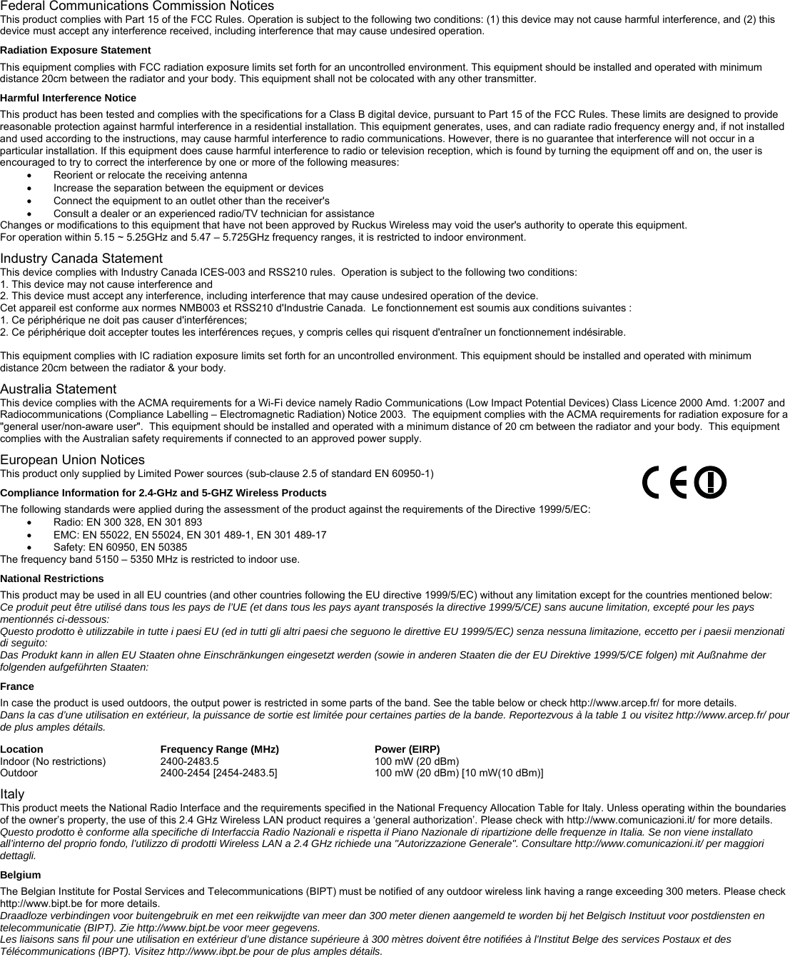 Federal Communications Commission Notices This product complies with Part 15 of the FCC Rules. Operation is subject to the following two conditions: (1) this device may not cause harmful interference, and (2) this device must accept any interference received, including interference that may cause undesired operation. Radiation Exposure Statement This equipment complies with FCC radiation exposure limits set forth for an uncontrolled environment. This equipment should be installed and operated with minimum distance 20cm between the radiator and your body. This equipment shall not be colocated with any other transmitter. Harmful Interference Notice This product has been tested and complies with the specifications for a Class B digital device, pursuant to Part 15 of the FCC Rules. These limits are designed to provide reasonable protection against harmful interference in a residential installation. This equipment generates, uses, and can radiate radio frequency energy and, if not installed and used according to the instructions, may cause harmful interference to radio communications. However, there is no guarantee that interference will not occur in a particular installation. If this equipment does cause harmful interference to radio or television reception, which is found by turning the equipment off and on, the user is encouraged to try to correct the interference by one or more of the following measures: •  Reorient or relocate the receiving antenna •  Increase the separation between the equipment or devices •  Connect the equipment to an outlet other than the receiver&apos;s •  Consult a dealer or an experienced radio/TV technician for assistance Changes or modifications to this equipment that have not been approved by Ruckus Wireless may void the user&apos;s authority to operate this equipment. For operation within 5.15 ~ 5.25GHz and 5.47 – 5.725GHz frequency ranges, it is restricted to indoor environment. Industry Canada Statement This device complies with Industry Canada ICES-003 and RSS210 rules.  Operation is subject to the following two conditions: 1. This device may not cause interference and 2. This device must accept any interference, including interference that may cause undesired operation of the device. Cet appareil est conforme aux normes NMB003 et RSS210 d&apos;Industrie Canada.  Le fonctionnement est soumis aux conditions suivantes : 1. Ce périphérique ne doit pas causer d&apos;interférences; 2. Ce périphérique doit accepter toutes les interférences reçues, y compris celles qui risquent d&apos;entraîner un fonctionnement indésirable.  This equipment complies with IC radiation exposure limits set forth for an uncontrolled environment. This equipment should be installed and operated with minimum distance 20cm between the radiator &amp; your body. Australia Statement This device complies with the ACMA requirements for a Wi-Fi device namely Radio Communications (Low Impact Potential Devices) Class Licence 2000 Amd. 1:2007 and Radiocommunications (Compliance Labelling – Electromagnetic Radiation) Notice 2003.  The equipment complies with the ACMA requirements for radiation exposure for a &quot;general user/non-aware user&quot;.  This equipment should be installed and operated with a minimum distance of 20 cm between the radiator and your body.  This equipment complies with the Australian safety requirements if connected to an approved power supply. European Union Notices          This product only supplied by Limited Power sources (sub-clause 2.5 of standard EN 60950-1) Compliance Information for 2.4-GHz and 5-GHZ Wireless Products The following standards were applied during the assessment of the product against the requirements of the Directive 1999/5/EC: •  Radio: EN 300 328, EN 301 893 •  EMC: EN 55022, EN 55024, EN 301 489-1, EN 301 489-17 •  Safety: EN 60950, EN 50385 The frequency band 5150 – 5350 MHz is restricted to indoor use. National Restrictions This product may be used in all EU countries (and other countries following the EU directive 1999/5/EC) without any limitation except for the countries mentioned below: Ce produit peut être utilisé dans tous les pays de l’UE (et dans tous les pays ayant transposés la directive 1999/5/CE) sans aucune limitation, excepté pour les pays mentionnés ci-dessous: Questo prodotto è utilizzabile in tutte i paesi EU (ed in tutti gli altri paesi che seguono le direttive EU 1999/5/EC) senza nessuna limitazione, eccetto per i paesii menzionati di seguito: Das Produkt kann in allen EU Staaten ohne Einschränkungen eingesetzt werden (sowie in anderen Staaten die der EU Direktive 1999/5/CE folgen) mit Außnahme der folgenden aufgeführten Staaten: France In case the product is used outdoors, the output power is restricted in some parts of the band. See the table below or check http://www.arcep.fr/ for more details. Dans la cas d’une utilisation en extérieur, la puissance de sortie est limitée pour certaines parties de la bande. Reportezvous à la table 1 ou visitez http://www.arcep.fr/ pour de plus amples détails.  Location    Frequency Range (MHz)   Power (EIRP) Indoor (No restrictions)   2400-2483.5       100 mW (20 dBm) Outdoor       2400-2454 [2454-2483.5]    100 mW (20 dBm) [10 mW(10 dBm)]  Italy This product meets the National Radio Interface and the requirements specified in the National Frequency Allocation Table for Italy. Unless operating within the boundaries of the owner’s property, the use of this 2.4 GHz Wireless LAN product requires a ‘general authorization’. Please check with http://www.comunicazioni.it/ for more details. Questo prodotto è conforme alla specifiche di Interfaccia Radio Nazionali e rispetta il Piano Nazionale di ripartizione delle frequenze in Italia. Se non viene installato all’interno del proprio fondo, l’utilizzo di prodotti Wireless LAN a 2.4 GHz richiede una &quot;Autorizzazione Generale&quot;. Consultare http://www.comunicazioni.it/ per maggiori dettagli. Belgium The Belgian Institute for Postal Services and Telecommunications (BIPT) must be notified of any outdoor wireless link having a range exceeding 300 meters. Please check http://www.bipt.be for more details. Draadloze verbindingen voor buitengebruik en met een reikwijdte van meer dan 300 meter dienen aangemeld te worden bij het Belgisch Instituut voor postdiensten en telecommunicatie (BIPT). Zie http://www.bipt.be voor meer gegevens. Les liaisons sans fil pour une utilisation en extérieur d’une distance supérieure à 300 mètres doivent être notifiées à l’Institut Belge des services Postaux et des Télécommunications (IBPT). Visitez http://www.ibpt.be pour de plus amples détails. 