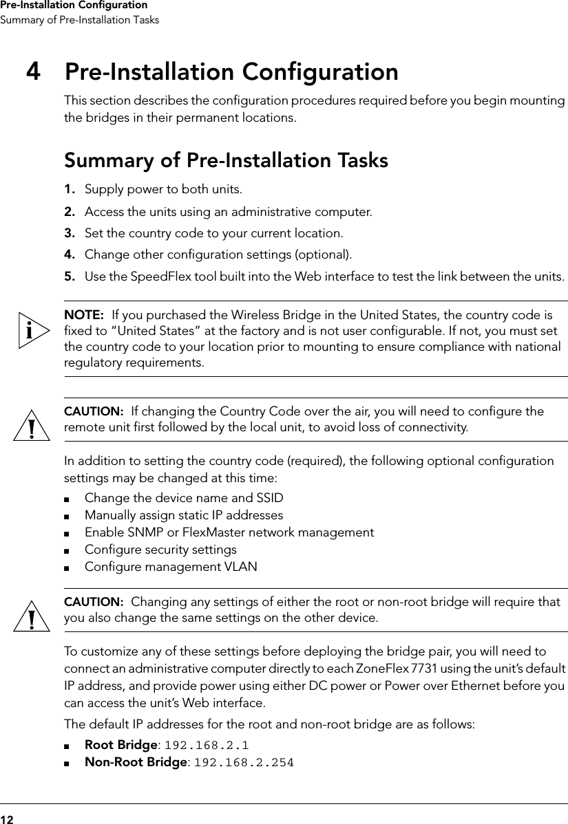 12Pre-Installation ConfigurationSummary of Pre-Installation Tasks4Pre-Installation ConfigurationThis section describes the configuration procedures required before you begin mounting the bridges in their permanent locations.Summary of Pre-Installation Tasks1. Supply power to both units.2. Access the units using an administrative computer.3. Set the country code to your current location.4. Change other configuration settings (optional).5. Use the SpeedFlex tool built into the Web interface to test the link between the units. NOTE:  If you purchased the Wireless Bridge in the United States, the country code is fixed to “United States” at the factory and is not user configurable. If not, you must set the country code to your location prior to mounting to ensure compliance with national regulatory requirements. CAUTION:  If changing the Country Code over the air, you will need to configure the remote unit first followed by the local unit, to avoid loss of connectivity. In addition to setting the country code (required), the following optional configuration settings may be changed at this time: ■Change the device name and SSID■Manually assign static IP addresses■Enable SNMP or FlexMaster network management■Configure security settings■Configure management VLANCAUTION:  Changing any settings of either the root or non-root bridge will require that you also change the same settings on the other device.To customize any of these settings before deploying the bridge pair, you will need to connect an administrative computer directly to each ZoneFlex 7731 using the unit’s default IP address, and provide power using either DC power or Power over Ethernet before you can access the unit’s Web interface.The default IP addresses for the root and non-root bridge are as follows:■Root Bridge: 192.168.2.1■Non-Root Bridge: 192.168.2.254