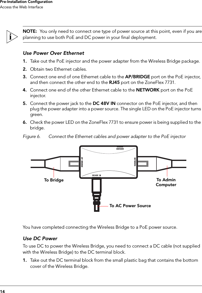 14Pre-Installation ConfigurationAccess the Web InterfaceNOTE:  You only need to connect one type of power source at this point, even if you areplanning to use both PoE and DC power in your final deployment.Use Power Over Ethernet1. Take out the PoE injector and the power adapter from the Wireless Bridge package.2. Obtain two Ethernet cables.3. Connect one end of one Ethernet cable to the AP/BRIDGE port on the PoE injector, and then connect the other end to the RJ45 port on the ZoneFlex 7731.4. Connect one end of the other Ethernet cable to the NETWORK port on the PoE injector.5. Connect the power jack to the DC 48V IN connector on the PoE injector, and then plug the power adapter into a power source. The single LED on the PoE injector turns green.6. Check the power LED on the ZoneFlex 7731 to ensure power is being supplied to the bridge.Figure 6. Connect the Ethernet cables and power adapter to the PoE injectorTo Adm in ComputerTo BridgeTo AC P ow er SourceYou have completed connecting the Wireless Bridge to a PoE power source.Use DC PowerTo use DC to power the Wireless Bridge, you need to connect a DC cable (not supplied with the Wireless Bridge) to the DC terminal block.1. Take out the DC terminal block from the small plastic bag that contains the bottom cover of the Wireless Bridge.