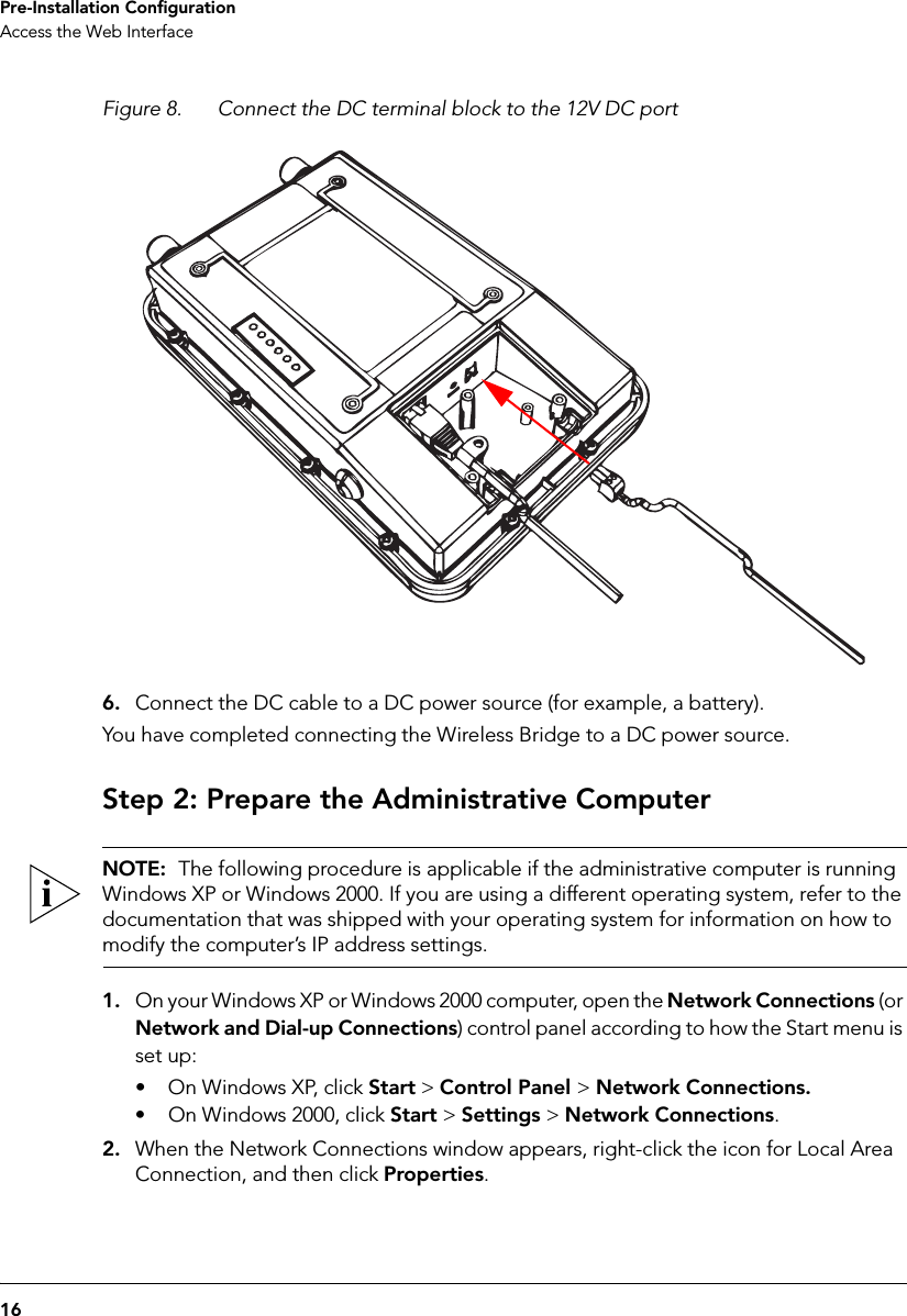 16Pre-Installation ConfigurationAccess the Web InterfaceFigure 8. Connect the DC terminal block to the 12V DC port6. Connect the DC cable to a DC power source (for example, a battery).You have completed connecting the Wireless Bridge to a DC power source.Step 2: Prepare the Administrative ComputerNOTE:  The following procedure is applicable if the administrative computer is running Windows XP or Windows 2000. If you are using a different operating system, refer to the documentation that was shipped with your operating system for information on how to modify the computer’s IP address settings.1. On your Windows XP or Windows 2000 computer, open the Network Connections (or Network and Dial-up Connections) control panel according to how the Start menu is set up: • On Windows XP, click Start &gt; Control Panel &gt; Network Connections.• On Windows 2000, click Start &gt; Settings &gt; Network Connections.2. When the Network Connections window appears, right-click the icon for Local Area Connection, and then click Properties.
