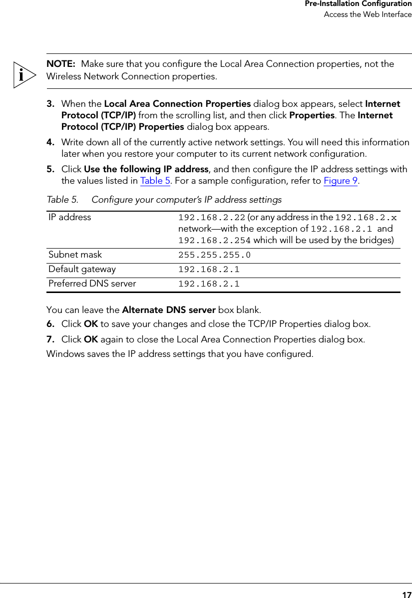 17 Pre-Installation ConfigurationAccess the Web InterfaceNOTE:  Make sure that you configure the Local Area Connection properties, not the Wireless Network Connection properties.3. When the Local Area Connection Properties dialog box appears, select Internet Protocol (TCP/IP) from the scrolling list, and then click Properties. The Internet Protocol (TCP/IP) Properties dialog box appears. 4. Write down all of the currently active network settings. You will need this information later when you restore your computer to its current network configuration.5. Click Use the following IP address, and then configure the IP address settings with the values listed in Table  5. For a sample configuration, refer to Figure 9. Table 5. Configure your computer’s IP address settingsIP address 192.168.2.22 (or any address in the 192.168.2.x network—with the exception of 192.168.2.1 and 192.168.2.254 which will be used by the bridges)Subnet mask 255.255.255.0Default gateway 192.168.2.1Preferred DNS server 192.168.2.1You can leave the Alternate DNS server box blank.6. Click OK to save your changes and close the TCP/IP Properties dialog box.7. Click OK again to close the Local Area Connection Properties dialog box.Windows saves the IP address settings that you have configured.