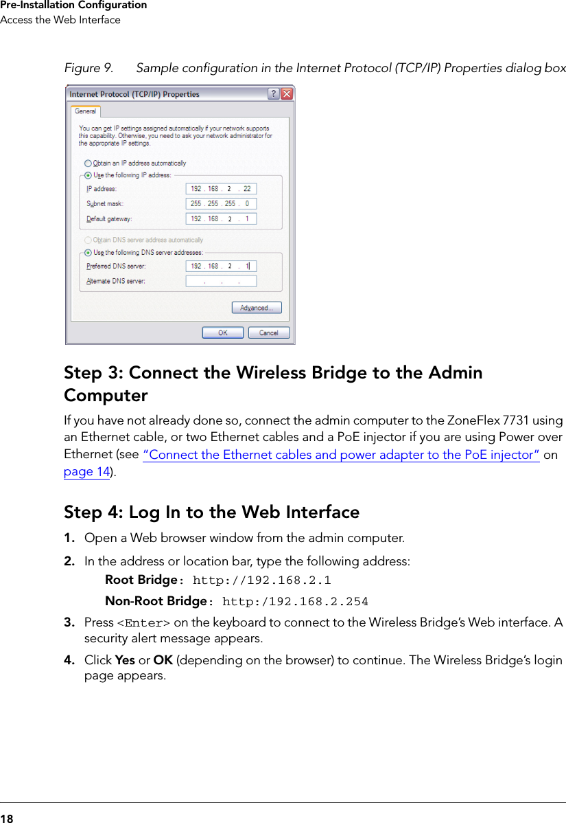 18Pre-Installation ConfigurationAccess the Web InterfaceFigure 9. Sample configuration in the Internet Protocol (TCP/IP) Properties dialog boxStep 3: Connect the Wireless Bridge to the Admin ComputerIf you have not already done so, connect the admin computer to the ZoneFlex 7731 using an Ethernet cable, or two Ethernet cables and a PoE injector if you are using Power over Ethernet (see “Connect the Ethernet cables and power adapter to the PoE injector” on page 14).Step 4: Log In to the Web Interface1. Open a Web browser window from the admin computer. 2. In the address or location bar, type the following address:Root Bridge: http://192.168.2.1Non-Root Bridge: http:/192.168.2.2543. Press &lt;Enter&gt; on the keyboard to connect to the Wireless Bridge’s Web interface. A security alert message appears.4. Click Yes or OK (depending on the browser) to continue. The Wireless Bridge’s login page appears.