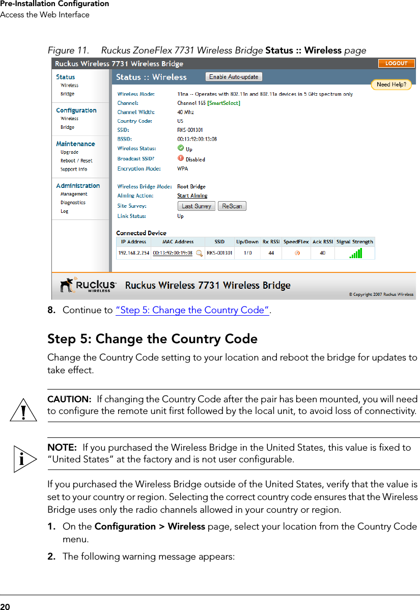 20Pre-Installation ConfigurationAccess the Web InterfaceFigure 11. Ruckus ZoneFlex 7731 Wireless Bridge Status :: Wireless page8. Continue to “Step 5: Change the Country Code”.Step 5: Change the Country CodeChange the Country Code setting to your location and reboot the bridge for updates to take effect.CAUTION:  If changing the Country Code after the pair has been mounted, you will need to configure the remote unit first followed by the local unit, to avoid loss of connectivity. NOTE:  If you purchased the Wireless Bridge in the United States, this value is fixed to “United States” at the factory and is not user configurable.If you purchased the Wireless Bridge outside of the United States, verify that the value is set to your country or region. Selecting the correct country code ensures that the Wireless Bridge uses only the radio channels allowed in your country or region.1. On the Configuration &gt; Wireless page, select your location from the Country Code menu. 2. The following warning message appears: