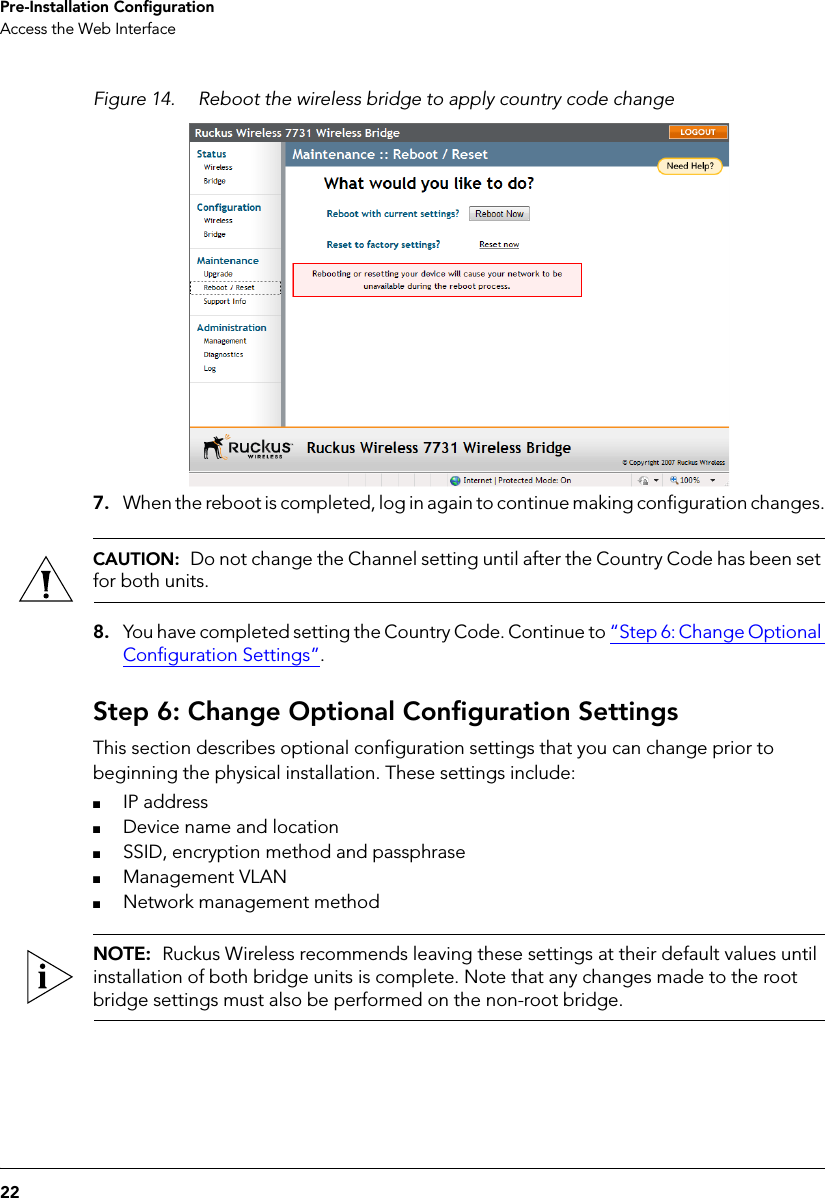 22Pre-Installation ConfigurationAccess the Web InterfaceFigure 14. Reboot the wireless bridge to apply country code change7. When the reboot is completed, log in again to continue making configuration changes.CAUTION:  Do not change the Channel setting until after the Country Code has been set for both units. 8. You have completed setting the Country Code. Continue to “Step 6: Change Optional Configuration Settings”.Step 6: Change Optional Configuration SettingsThis section describes optional configuration settings that you can change prior to beginning the physical installation. These settings include:■IP address■Device name and location■SSID, encryption method and passphrase■Management VLAN■Network management methodNOTE:  Ruckus Wireless recommends leaving these settings at their default values until installation of both bridge units is complete. Note that any changes made to the root bridge settings must also be performed on the non-root bridge.