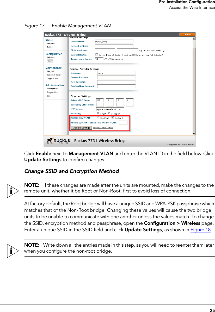 25 Pre-Installation ConfigurationAccess the Web InterfaceFigure 17. Enable Management VLANClick Enable next to Management VLAN and enter the VLAN ID in the field below. Click Update Settings to confirm changes.Change SSID and Encryption MethodNOTE:   If these changes are made after the units are mounted, make the changes to the remote unit, whether it be Root or Non-Root, first to avoid loss of connection.At factory default, the Root bridge will have a unique SSID and WPA-PSK passphrase which matches that of the Non-Root bridge. Changing these values will cause the two bridge units to be unable to communicate with one another unless the values match. To change the SSID, encryption method and passphrase, open the Configuration &gt; Wireless page. Enter a unique SSID in the SSID field and click Update Settings, as shown in Figure 18.NOTE:   Write down all the entries made in this step, as you will need to reenter them later when you configure the non-root bridge.