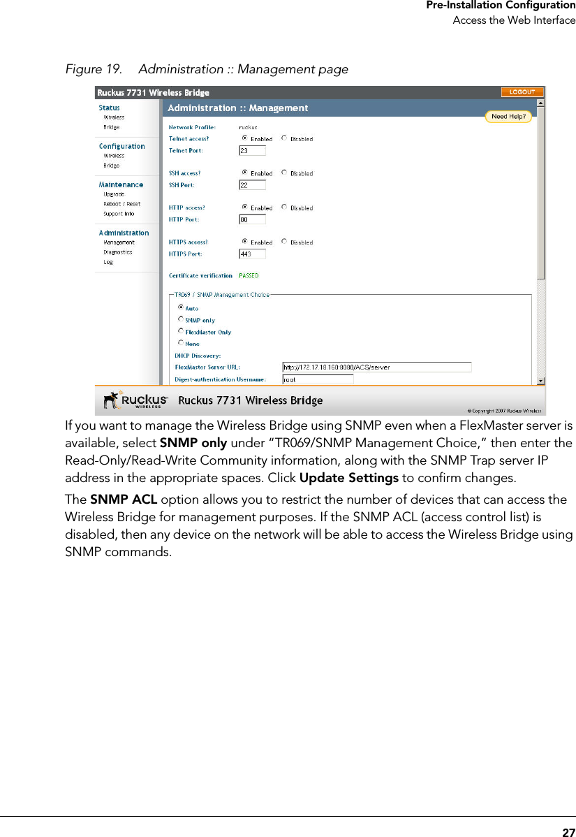 27 Pre-Installation ConfigurationAccess the Web InterfaceFigure 19. Administration :: Management pageIf you want to manage the Wireless Bridge using SNMP even when a FlexMaster server is available, select SNMP only under “TR069/SNMP Management Choice,” then enter the Read-Only/Read-Write Community information, along with the SNMP Trap server IP address in the appropriate spaces. Click Update Settings to confirm changes. The SNMP ACL option allows you to restrict the number of devices that can access the Wireless Bridge for management purposes. If the SNMP ACL (access control list) is disabled, then any device on the network will be able to access the Wireless Bridge using SNMP commands. 