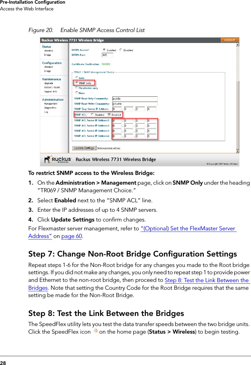 28Pre-Installation ConfigurationAccess the Web InterfaceFigure 20. Enable SNMP Access Control ListTo restrict SNMP access to the Wireless Bridge: 1. On the Administration &gt; Management page, click on SNMP Only under the heading “TR069 / SNMP Management Choice.”2. Select Enabled next to the “SNMP ACL” line.3. Enter the IP addresses of up to 4 SNMP servers.4. Click Update Settings to confirm changes.For Flexmaster server management, refer to “(Optional) Set the FlexMaster Server Address” on page 60.Step 7: Change Non-Root Bridge Configuration SettingsRepeat steps 1-6 for the Non-Root bridge for any changes you made to the Root bridge settings. If you did not make any changes, you only need to repeat step 1 to provide power and Ethernet to the non-root bridge, then proceed to Step 8: Test the Link Between the Bridges. Note that setting the Country Code for the Root Bridge requires that the same setting be made for the Non-Root Bridge.Step 8: Test the Link Between the BridgesThe SpeedFlex utility lets you test the data transfer speeds between the two bridge units. Click the SpeedFlex icon  on the home page (Status &gt; Wireless) to begin testing. 