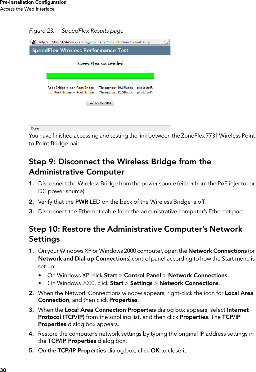 30Pre-Installation ConfigurationAccess the Web InterfaceFigure 23. SpeedFlex Results pageYou have finished accessing and testing the link between the ZoneFlex 7731 Wireless Point to Point Bridge pair. Step 9: Disconnect the Wireless Bridge from the Administrative Computer1. Disconnect the Wireless Bridge from the power source (either from the PoE injector or DC power source).2. Verify that the PWR LED on the back of the Wireless Bridge is off.3. Disconnect the Ethernet cable from the administrative computer’s Ethernet port.Step 10: Restore the Administrative Computer’s Network Settings1. On your Windows XP or Windows 2000 computer, open the Network Connections (or Network and Dial-up Connections) control panel according to how the Start menu is set up: • On Windows XP, click Start &gt; Control Panel &gt; Network Connections.• On Windows 2000, click Start &gt; Settings &gt; Network Connections.2. When the Network Connections window appears, right-click the icon for Local Area Connection, and then click Properties.3. When the Local Area Connection Properties dialog box appears, select Internet Protocol (TCP/IP) from the scrolling list, and then click Properties. The TCP/IP Properties dialog box appears. 4. Restore the computer’s network settings by typing the original IP address settings in the TCP/IP Properties dialog box.5. On the TCP/IP Properties dialog box, click OK to close it.