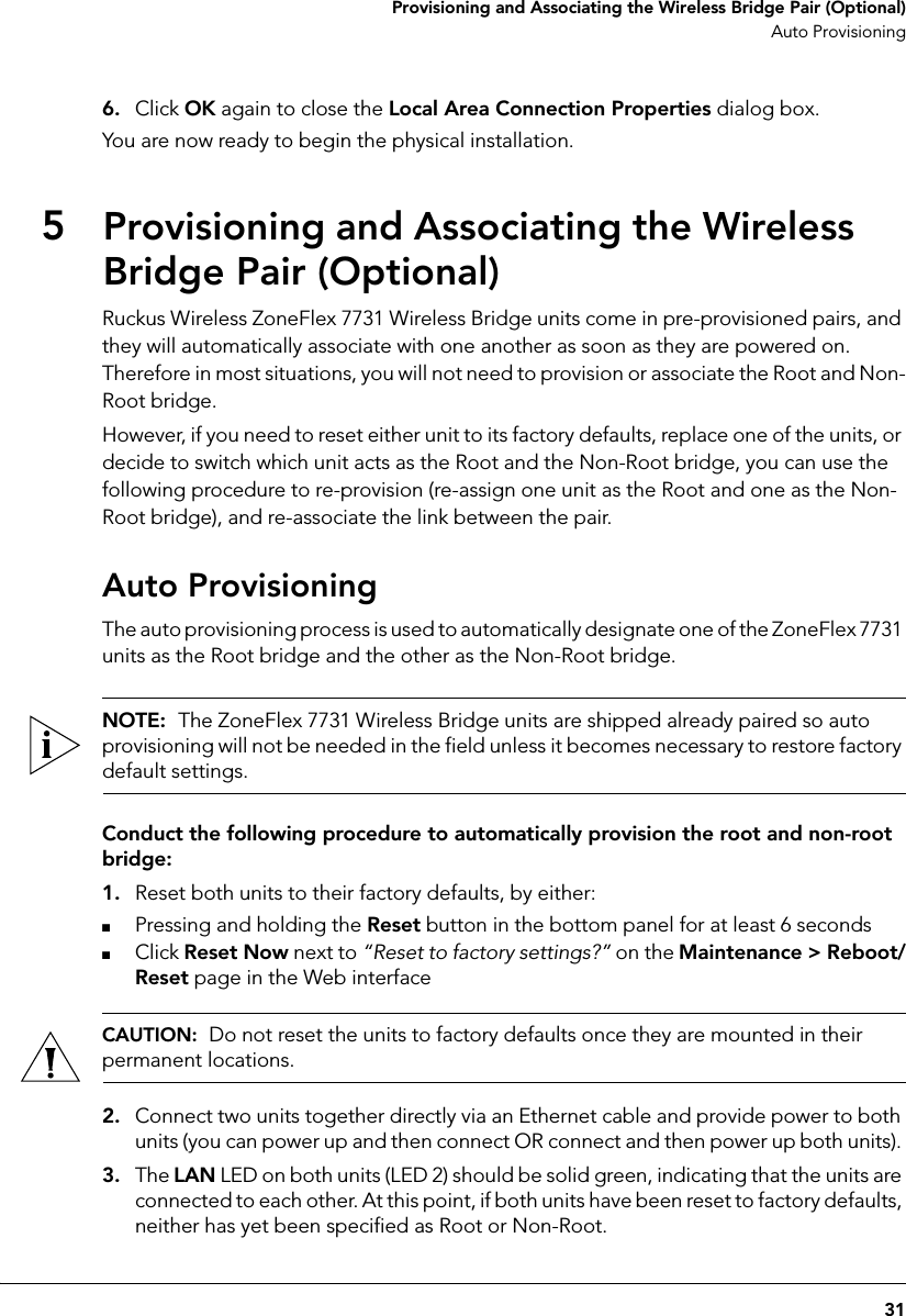 31 Provisioning and Associating the Wireless Bridge Pair (Optional)Auto Provisioning6. Click OK again to close the Local Area Connection Properties dialog box.You are now ready to begin the physical installation.5Provisioning and Associating the Wireless Bridge Pair (Optional)Ruckus Wireless ZoneFlex 7731 Wireless Bridge units come in pre-provisioned pairs, and they will automatically associate with one another as soon as they are powered on. Therefore in most situations, you will not need to provision or associate the Root and Non-Root bridge. However, if you need to reset either unit to its factory defaults, replace one of the units, or decide to switch which unit acts as the Root and the Non-Root bridge, you can use the following procedure to re-provision (re-assign one unit as the Root and one as the Non-Root bridge), and re-associate the link between the pair. Auto ProvisioningThe auto provisioning process is used to automatically designate one of the ZoneFlex 7731 units as the Root bridge and the other as the Non-Root bridge. NOTE:  The ZoneFlex 7731 Wireless Bridge units are shipped already paired so auto provisioning will not be needed in the field unless it becomes necessary to restore factory default settings.Conduct the following procedure to automatically provision the root and non-root bridge:1. Reset both units to their factory defaults, by either:■Pressing and holding the Reset button in the bottom panel for at least 6 seconds■Click Reset Now next to “Reset to factory settings?” on the Maintenance &gt; Reboot/Reset page in the Web interfaceCAUTION:  Do not reset the units to factory defaults once they are mounted in their permanent locations.2. Connect two units together directly via an Ethernet cable and provide power to both units (you can power up and then connect OR connect and then power up both units). 3. The LAN LED on both units (LED 2) should be solid green, indicating that the units are connected to each other. At this point, if both units have been reset to factory defaults, neither has yet been specified as Root or Non-Root. 