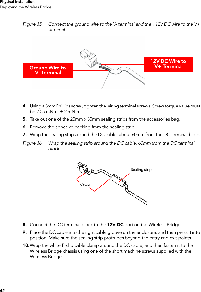 42Physical InstallationDeploying the Wireless BridgeFigure 35. Connect the ground wire to the V- terminal and the +12V DC wire to the V+ terminalGround Wire to V- Terminal12V DC Wire to V+ Terminal4. Using a 3mm Phillips screw, tighten the wiring terminal screws. Screw torque value must be 20.5 mN-m ± 2 mN-m.5. Take out one of the 20mm x 30mm sealing strips from the accessories bag.6. Remove the adhesive backing from the sealing strip.7. Wrap the sealing strip around the DC cable, about 60mm from the DC terminal block.Figure 36. Wrap the sealing strip around the DC cable, 60mm from the DC terminal block60mmSealing strip8. Connect the DC terminal block to the 12V DC port on the Wireless Bridge.9. Place the DC cable into the right cable groove on the enclosure, and then press it into position. Make sure the sealing strip protrudes beyond the entry and exit points. 10. Wrap the white P-clip cable clamp around the DC cable, and then fasten it to the Wireless Bridge chassis using one of the short machine screws supplied with the Wireless Bridge.