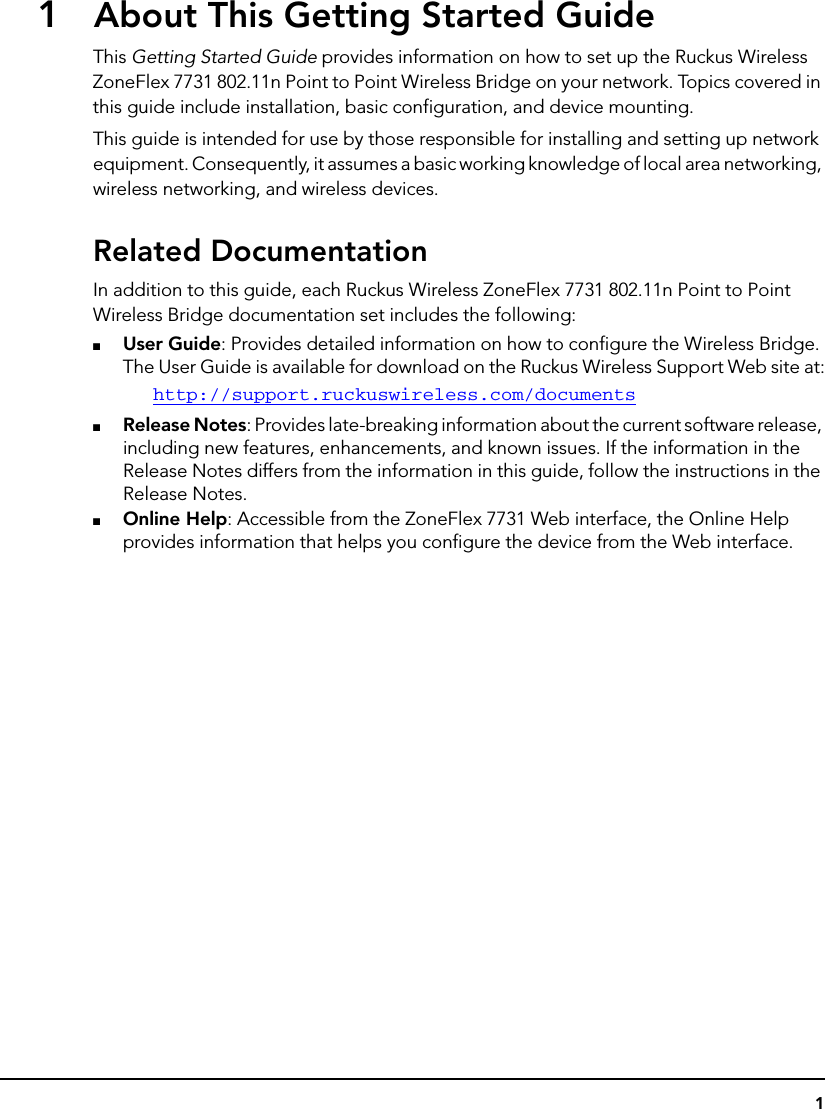 11About This Getting Started GuideThis Getting Started Guide provides information on how to set up the Ruckus Wireless ZoneFlex 7731 802.11n Point to Point Wireless Bridge on your network. Topics covered in this guide include installation, basic configuration, and device mounting.This guide is intended for use by those responsible for installing and setting up network equipment. Consequently, it assumes a basic working knowledge of local area networking, wireless networking, and wireless devices.Related DocumentationIn addition to this guide, each Ruckus Wireless ZoneFlex 7731 802.11n Point to Point Wireless Bridge documentation set includes the following: ■User Guide: Provides detailed information on how to configure the Wireless Bridge. The User Guide is available for download on the Ruckus Wireless Support Web site at:http://support.ruckuswireless.com/documents■Release Notes: Provides late-breaking information about the current software release, including new features, enhancements, and known issues. If the information in the Release Notes differs from the information in this guide, follow the instructions in the Release Notes.■Online Help: Accessible from the ZoneFlex 7731 Web interface, the Online Help provides information that helps you configure the device from the Web interface.