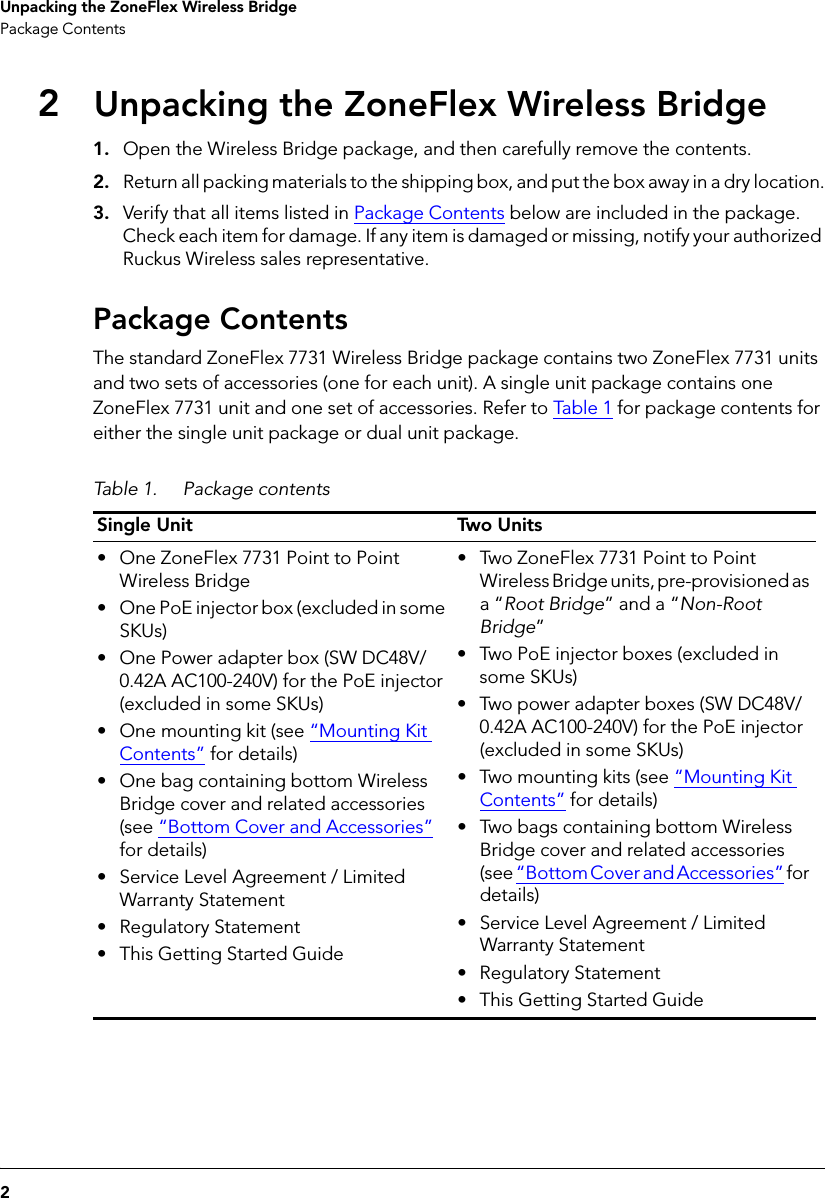 2Unpacking the ZoneFlex Wireless BridgePackage Contents2Unpacking the ZoneFlex Wireless Bridge1. Open the Wireless Bridge package, and then carefully remove the contents. 2. Return all packing materials to the shipping box, and put the box away in a dry location.3. Verify that all items listed in Package Contents below are included in the package. Check each item for damage. If any item is damaged or missing, notify your authorized Ruckus Wireless sales representative.Package ContentsThe standard ZoneFlex 7731 Wireless Bridge package contains two ZoneFlex 7731 units and two sets of accessories (one for each unit). A single unit package contains one ZoneFlex 7731 unit and one set of accessories. Refer to Tabl e  1 for package contents for either the single unit package or dual unit package.Table 1. Package contentsSingle Unit Two Units• One ZoneFlex 7731 Point to Point Wireless Bridge• One PoE injector box (excluded in some SKUs)• One Power adapter box (SW DC48V/0.42A AC100-240V) for the PoE injector (excluded in some SKUs)• One mounting kit (see “Mounting Kit Contents” for details)• One bag containing bottom Wireless Bridge cover and related accessories (see “Bottom Cover and Accessories” for details)• Service Level Agreement / Limited Warranty Statement• Regulatory Statement• This Getting Started Guide• Two ZoneFlex 7731 Point to Point Wireless Bridge units, pre-provisioned as a “Root Bridge” and a “Non-Root Bridge”• Two PoE injector boxes (excluded in some SKUs)• Two power adapter boxes (SW DC48V/0.42A AC100-240V) for the PoE injector (excluded in some SKUs)• Two mounting kits (see “Mounting Kit Contents” for details)• Two bags containing bottom Wireless Bridge cover and related accessories (see “Bottom Cover and Accessories” for details)• Service Level Agreement / Limited Warranty Statement• Regulatory Statement• This Getting Started Guide