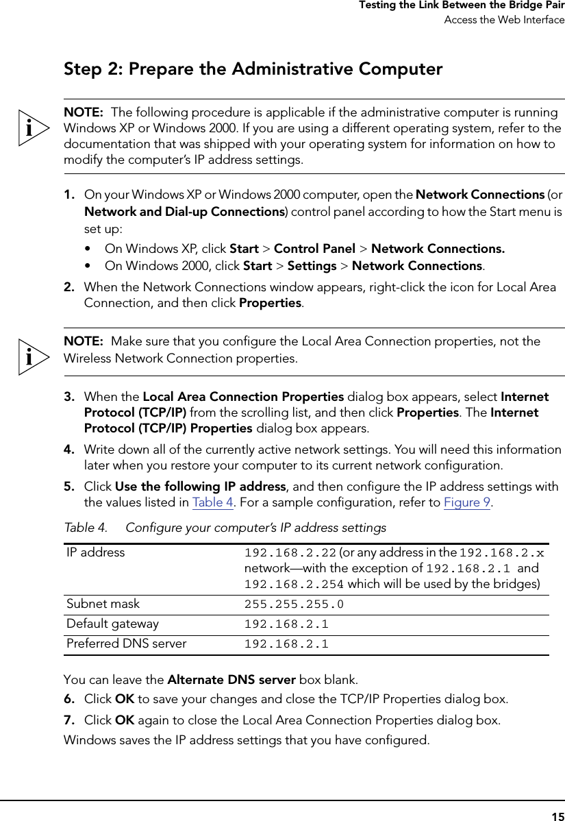 15Testing the Link Between the Bridge PairAccess the Web InterfaceStep 2: Prepare the Administrative ComputerNOTE:  The following procedure is applicable if the administrative computer is running Windows XP or Windows 2000. If you are using a different operating system, refer to the documentation that was shipped with your operating system for information on how to modify the computer’s IP address settings.1. On your Windows XP or Windows 2000 computer, open the Network Connections (or Network and Dial-up Connections) control panel according to how the Start menu is set up: • On Windows XP, click Start &gt; Control Panel &gt; Network Connections.• On Windows 2000, click Start &gt; Settings &gt; Network Connections.2. When the Network Connections window appears, right-click the icon for Local Area Connection, and then click Properties.NOTE:  Make sure that you configure the Local Area Connection properties, not the Wireless Network Connection properties.3. When the Local Area Connection Properties dialog box appears, select Internet Protocol (TCP/IP) from the scrolling list, and then click Properties. The Internet Protocol (TCP/IP) Properties dialog box appears. 4. Write down all of the currently active network settings. You will need this information later when you restore your computer to its current network configuration.5. Click Use the following IP address, and then configure the IP address settings with the values listed in Table 4 . For a sample configuration, refer to Figure 9. You can leave the Alternate DNS server box blank.6. Click OK to save your changes and close the TCP/IP Properties dialog box.7. Click OK again to close the Local Area Connection Properties dialog box.Windows saves the IP address settings that you have configured.Table 4. Configure your computer’s IP address settingsIP address 192.168.2.22 (or any address in the 192.168.2.x network—with the exception of 192.168.2.1 and 192.168.2.254 which will be used by the bridges)Subnet mask 255.255.255.0Default gateway 192.168.2.1Preferred DNS server 192.168.2.1
