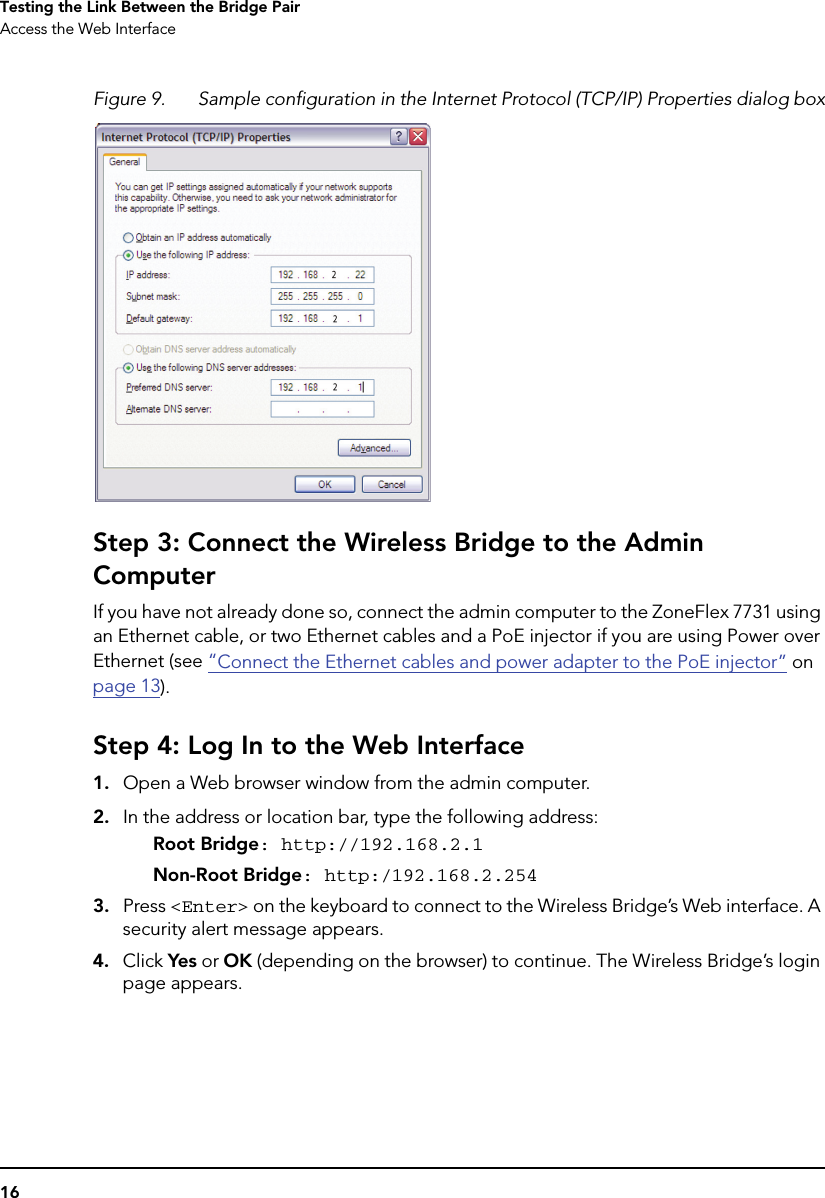 16Testing the Link Between the Bridge PairAccess the Web InterfaceFigure 9. Sample configuration in the Internet Protocol (TCP/IP) Properties dialog boxStep 3: Connect the Wireless Bridge to the Admin ComputerIf you have not already done so, connect the admin computer to the ZoneFlex 7731 using an Ethernet cable, or two Ethernet cables and a PoE injector if you are using Power over Ethernet (see “Connect the Ethernet cables and power adapter to the PoE injector” on page 13).Step 4: Log In to the Web Interface1. Open a Web browser window from the admin computer. 2. In the address or location bar, type the following address:Root Bridge: http://192.168.2.1Non-Root Bridge: http:/192.168.2.2543. Press &lt;Enter&gt; on the keyboard to connect to the Wireless Bridge’s Web interface. A security alert message appears.4. Click Yes or OK (depending on the browser) to continue. The Wireless Bridge’s login page appears.