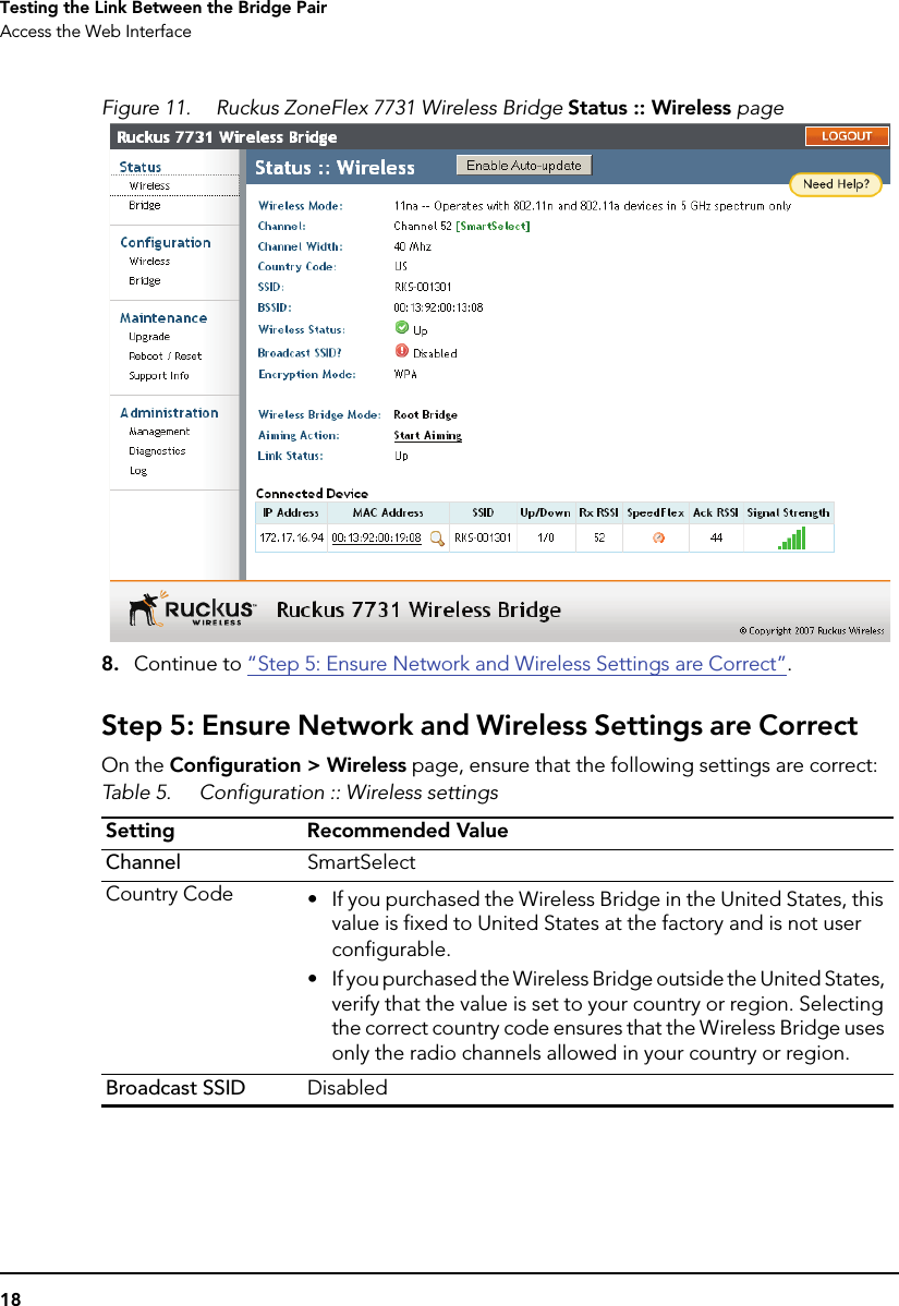 18Testing the Link Between the Bridge PairAccess the Web InterfaceFigure 11. Ruckus ZoneFlex 7731 Wireless Bridge Status :: Wireless page8. Continue to “Step 5: Ensure Network and Wireless Settings are Correct”.Step 5: Ensure Network and Wireless Settings are CorrectOn the Configuration &gt; Wireless page, ensure that the following settings are correct:Table 5. Configuration :: Wireless settingsSetting Recommended ValueChannel SmartSelectCountry Code • If you purchased the Wireless Bridge in the United States, this value is fixed to United States at the factory and is not user configurable.• If you purchased the Wireless Bridge outside the United States, verify that the value is set to your country or region. Selecting the correct country code ensures that the Wireless Bridge uses only the radio channels allowed in your country or region.Broadcast SSID Disabled