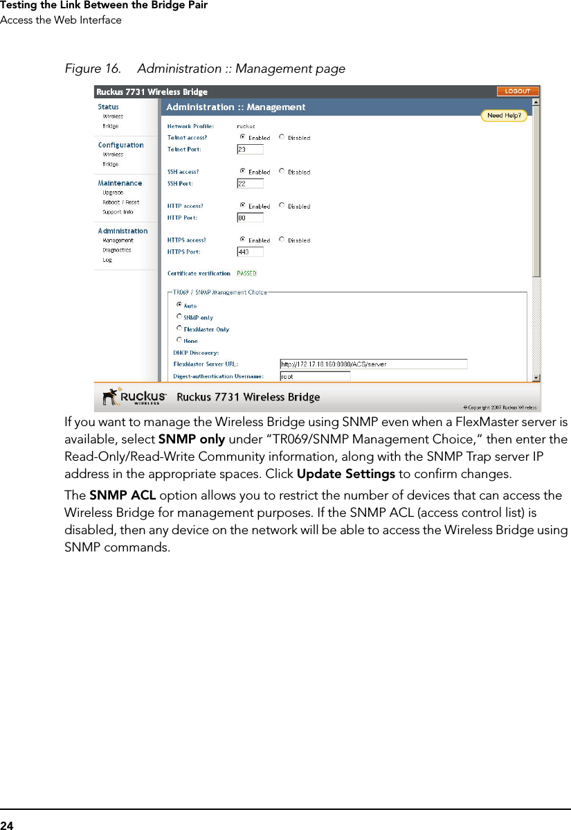 24Testing the Link Between the Bridge PairAccess the Web InterfaceFigure 16. Administration :: Management pageIf you want to manage the Wireless Bridge using SNMP even when a FlexMaster server is available, select SNMP only under “TR069/SNMP Management Choice,” then enter the Read-Only/Read-Write Community information, along with the SNMP Trap server IP address in the appropriate spaces. Click Update Settings to confirm changes. The SNMP ACL option allows you to restrict the number of devices that can access the Wireless Bridge for management purposes. If the SNMP ACL (access control list) is disabled, then any device on the network will be able to access the Wireless Bridge using SNMP commands. 