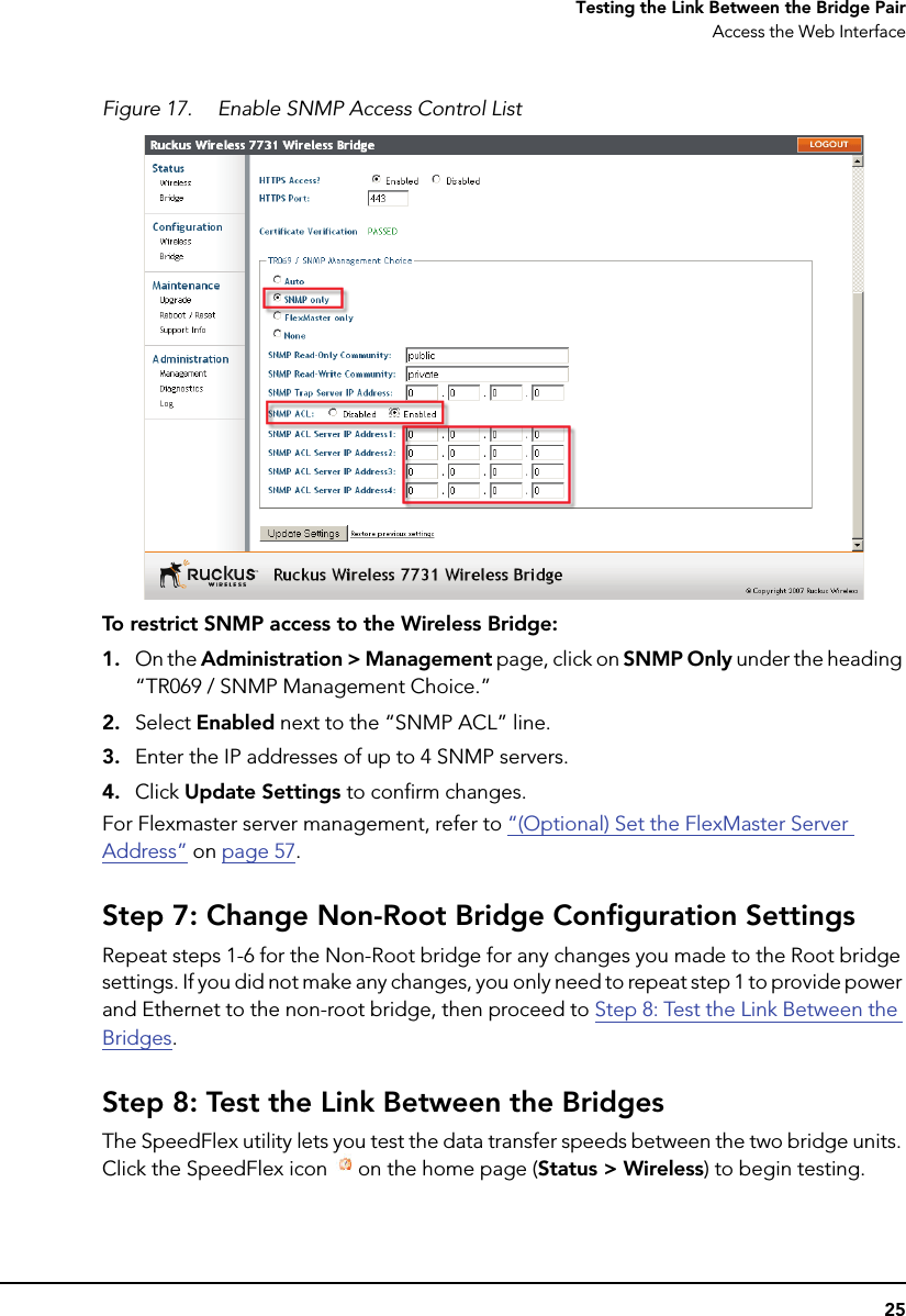 25Testing the Link Between the Bridge PairAccess the Web InterfaceFigure 17. Enable SNMP Access Control ListTo restrict SNMP access to the Wireless Bridge: 1. On the Administration &gt; Management page, click on SNMP Only under the heading “TR069 / SNMP Management Choice.”2. Select Enabled next to the “SNMP ACL” line.3. Enter the IP addresses of up to 4 SNMP servers.4. Click Update Settings to confirm changes.For Flexmaster server management, refer to “(Optional) Set the FlexMaster Server Address” on page 57.Step 7: Change Non-Root Bridge Configuration SettingsRepeat steps 1-6 for the Non-Root bridge for any changes you made to the Root bridge settings. If you did not make any changes, you only need to repeat step 1 to provide power and Ethernet to the non-root bridge, then proceed to Step 8: Test the Link Between the Bridges.Step 8: Test the Link Between the BridgesThe SpeedFlex utility lets you test the data transfer speeds between the two bridge units. Click the SpeedFlex icon  on the home page (Status &gt; Wireless) to begin testing. 