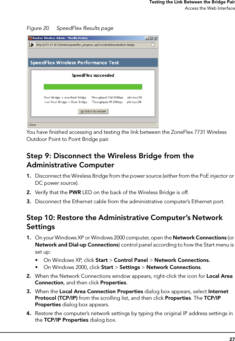 27Testing the Link Between the Bridge PairAccess the Web InterfaceFigure 20. SpeedFlex Results pageYou have finished accessing and testing the link between the ZoneFlex 7731 Wireless Outdoor Point to Point Bridge pair. Step 9: Disconnect the Wireless Bridge from the Administrative Computer1. Disconnect the Wireless Bridge from the power source (either from the PoE injector or DC power source).2. Verify that the PWR LED on the back of the Wireless Bridge is off.3. Disconnect the Ethernet cable from the administrative computer’s Ethernet port.Step 10: Restore the Administrative Computer’s Network Settings1. On your Windows XP or Windows 2000 computer, open the Network Connections (or Network and Dial-up Connections) control panel according to how the Start menu is set up: • On Windows XP, click Start &gt; Control Panel &gt; Network Connections.• On Windows 2000, click Start &gt; Settings &gt; Network Connections.2. When the Network Connections window appears, right-click the icon for Local Area Connection, and then click Properties.3. When the Local Area Connection Properties dialog box appears, select Internet Protocol (TCP/IP) from the scrolling list, and then click Properties. The TCP/IP Properties dialog box appears. 4. Restore the computer’s network settings by typing the original IP address settings in the TCP/IP Properties dialog box.