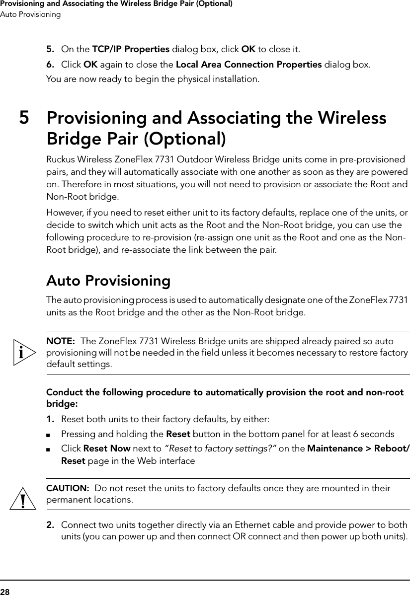 28Provisioning and Associating the Wireless Bridge Pair (Optional)Auto Provisioning5. On the TCP/IP Properties dialog box, click OK to close it.6. Click OK again to close the Local Area Connection Properties dialog box.You are now ready to begin the physical installation.5Provisioning and Associating the Wireless Bridge Pair (Optional)Ruckus Wireless ZoneFlex 7731 Outdoor Wireless Bridge units come in pre-provisioned pairs, and they will automatically associate with one another as soon as they are powered on. Therefore in most situations, you will not need to provision or associate the Root and Non-Root bridge. However, if you need to reset either unit to its factory defaults, replace one of the units, or decide to switch which unit acts as the Root and the Non-Root bridge, you can use the following procedure to re-provision (re-assign one unit as the Root and one as the Non-Root bridge), and re-associate the link between the pair. Auto ProvisioningThe auto provisioning process is used to automatically designate one of the ZoneFlex 7731 units as the Root bridge and the other as the Non-Root bridge. NOTE:  The ZoneFlex 7731 Wireless Bridge units are shipped already paired so auto provisioning will not be needed in the field unless it becomes necessary to restore factory default settings.Conduct the following procedure to automatically provision the root and non-root bridge:1. Reset both units to their factory defaults, by either:■Pressing and holding the Reset button in the bottom panel for at least 6 seconds■Click Reset Now next to “Reset to factory settings?” on the Maintenance &gt; Reboot/Reset page in the Web interfaceCAUTION:  Do not reset the units to factory defaults once they are mounted in their permanent locations.2. Connect two units together directly via an Ethernet cable and provide power to both units (you can power up and then connect OR connect and then power up both units). 