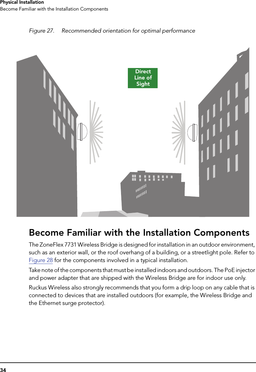 34Physical InstallationBecome Familiar with the Installation ComponentsFigure 27. Recommended orientation for optimal performanceBecome Familiar with the Installation ComponentsThe ZoneFlex 7731 Wireless Bridge is designed for installation in an outdoor environment, such as an exterior wall, or the roof overhang of a building, or a streetlight pole. Refer to Figure 28 for the components involved in a typical installation. Take note of the components that must be installed indoors and outdoors. The PoE injector and power adapter that are shipped with the Wireless Bridge are for indoor use only. Ruckus Wireless also strongly recommends that you form a drip loop on any cable that is connected to devices that are installed outdoors (for example, the Wireless Bridge and the Ethernet surge protector).Direct Line of Sight