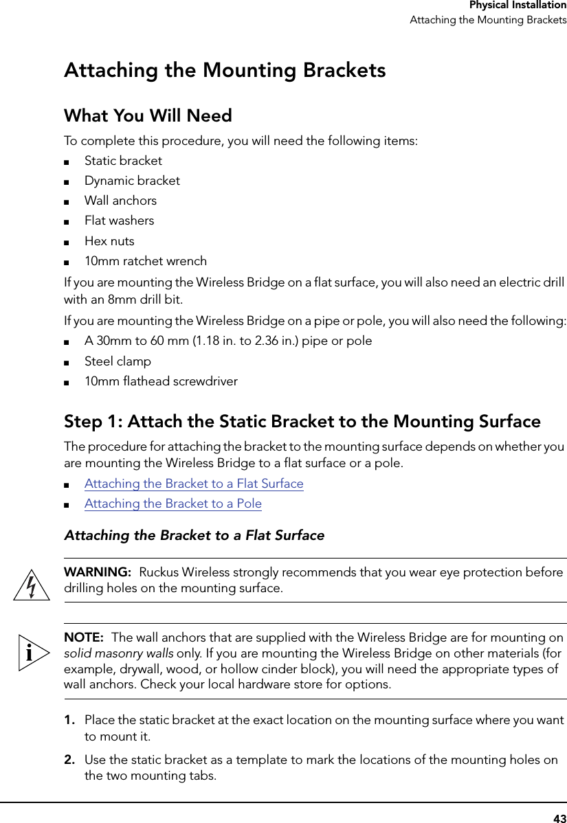 43Physical InstallationAttaching the Mounting BracketsAttaching the Mounting BracketsWhat You Will NeedTo complete this procedure, you will need the following items:■Static bracket■Dynamic bracket■Wall anchors■Flat washers■Hex nuts■10mm ratchet wrenchIf you are mounting the Wireless Bridge on a flat surface, you will also need an electric drill with an 8mm drill bit.If you are mounting the Wireless Bridge on a pipe or pole, you will also need the following:■A 30mm to 60 mm (1.18 in. to 2.36 in.) pipe or pole■Steel clamp■10mm flathead screwdriver Step 1: Attach the Static Bracket to the Mounting SurfaceThe procedure for attaching the bracket to the mounting surface depends on whether you are mounting the Wireless Bridge to a flat surface or a pole.■Attaching the Bracket to a Flat Surface■Attaching the Bracket to a PoleAttaching the Bracket to a Flat SurfaceWARNING:  Ruckus Wireless strongly recommends that you wear eye protection before drilling holes on the mounting surface.NOTE:  The wall anchors that are supplied with the Wireless Bridge are for mounting on solid masonry walls only. If you are mounting the Wireless Bridge on other materials (for example, drywall, wood, or hollow cinder block), you will need the appropriate types of wall anchors. Check your local hardware store for options.1. Place the static bracket at the exact location on the mounting surface where you want to mount it.2. Use the static bracket as a template to mark the locations of the mounting holes on the two mounting tabs.